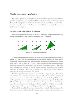 Tarefas sobre ´area e per´ımetro
Em seguida, apresentam-se quatro tarefas em que se explora a grandeza ´area e tamb´em a
grandeza comprimento, esta a prop´osito da determina¸c˜ao de per´ımetros de ﬁguras geom´etricas.
Estas tarefas, que podem ser usadas em diferentes anos de escolaridade, desde que devi-
damente adequadas, fazem uso de diversos materiais did´acticos, em particular, os mani-
pul´aveis e os tecnol´ogicos.
Tarefa 1: ´Areas e per´ımetros no geoplano
Determinar as medidas da ´area e do per´ımetro das ﬁguras tra¸cadas no geoplano, to-
mando como unidades, respectivamente, uma quadr´ıcula e o seu lado:
Figura 12: Triˆangulos no geoplano.
A tarefa visa desenvolver a capacidade de resolu¸c˜ao de problemas envolvendo per´ımetro
e ´area. Esta tarefa pode ser apresentada em qualquer um dos trˆes ciclos do ensino b´asico,
dependendo disso a natureza que pode assumir e as estrat´egias de resolu¸c˜ao utilizadas
pelos alunos. Para os alunos do 1.º ciclo, a tarefa tem uma natureza mais problem´atica
comparativamente com o que acontece com os alunos dos outros dois ciclos. Para al´em
disso, `a medida que se avan¸ca no ciclo de ensino, os alunos diversiﬁcam o seu leque de
estrat´egias de resolu¸c˜ao. Neste caso, os alunos do 3.º ciclo podem recorrer tamb´em a
estrat´egias de resolu¸c˜ao de natureza mais formal.
Os alunos, principalmente os mais novos, s˜ao tentados a pensar que a diagonal de
um quadrado tem o mesmo comprimento que o seu lado. No caso de isso acontecer, ´e
necess´ario encontrar formas de mostrar aos alunos que essa rela¸c˜ao de igualdade n˜ao se
veriﬁca, podendo para isso recorrer-se a dobragens de quadrados de papel. Os alunos dos
1.º e 2.º ciclos apresentam estimativas do per´ımetro das ﬁguras. J´a os do 3.º ciclo s˜ao
chamados a determinar o valor das diagonais dos rectˆangulos que s˜ao lados dos triˆangulos
das ﬁguras, recorrendo ao teorema de Pit´agoras, calculando assim o per´ımetro.
Para o c´alculo da medida da ´area ´e necess´ario clariﬁcar a unidade utilizada, a quadr´ıcula.
Os alunos, quando s˜ao confrontados pela primeira vez com a tarefa, admitem com frequˆencia
130
 