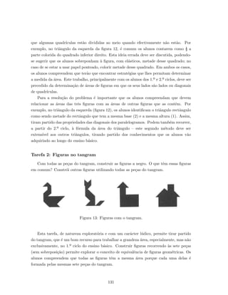 que algumas quadr´ıculas est˜ao divididas ao meio quando efectivamente n˜ao est˜ao. Por
exemplo, no triˆangulo da esquerda da ﬁgura 12, ´e comum os alunos contarem como ½ a
parte colorida do quadrado inferior direito. Esta ideia errada deve ser discutida, podendo-
se sugerir que os alunos sobreponham `a ﬁgura, com el´asticos, metade desse quadrado; no
caso de se estar a usar papel ponteado, colorir metade desse quadrado. Em ambos os casos,
os alunos compreendem que ter˜ao que encontrar estrat´egias que lhes permitam determinar
a medida da ´area. Este trabalho, principalmente com os alunos dos 1.º e 2.º ciclos, deve ser
precedido da determina¸c˜ao de ´areas de ﬁguras em que os seus lados s˜ao lados ou diagonais
de quadr´ıculas.
Para a resolu¸c˜ao do problema ´e importante que os alunos compreendam que devem
relacionar as ´areas das trˆes ﬁguras com as ´areas de outras ﬁguras que as contˆem. Por
exemplo, no triˆangulo da esquerda (ﬁgura 12), os alunos identiﬁcam o triˆangulo rectˆangulo
como sendo metade do rectˆangulo que tem a mesma base (2) e a mesma altura (1). Assim,
tiram partido das propriedades das diagonais dos paralelogramos. Podem tamb´em recorrer,
a partir do 2.º ciclo, `a f´ormula da ´area do triˆangulo – este segundo m´etodo deve ser
extens´ıvel aos outros triˆangulos, tirando partido dos conhecimentos que os alunos v˜ao
adquirindo ao longo do ensino b´asico.
Tarefa 2: Figuras no tangram
Com todas as pe¸cas do tangram, construir as ﬁguras a negro. O que tˆem essas ﬁguras
em comum? Constr´oi outras ﬁguras utilizando todas as pe¸cas do tangram.
Figura 13: Figuras com o tangram.
Esta tarefa, de natureza explorat´oria e com um car´acter l´udico, permite tirar partido
do tangram, que ´e um bom recurso para trabalhar a grandeza ´area, especialmente, mas n˜ao
exclusivamente, no 1.º ciclo do ensino b´asico. Construir ﬁguras recorrendo `as sete pe¸cas
(sem sobreposi¸c˜ao) permite explorar o conceito de equivalˆencia de ﬁguras geom´etricas. Os
alunos compreendem que todas as ﬁguras tˆem a mesma ´area porque cada uma delas ´e
formada pelas mesmas sete pe¸cas do tangram.
131
 