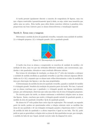 A tarefa permite igualmente discutir o conceito de congruˆencia de ﬁguras, uma vez
que a ﬁgura constru´ıda ´e geometricamente igual `a dada, ou seja, existe uma isometria que
aplica uma na outra. Esta tarefa, para al´em destes conceitos relativos `a grandeza ´area,
proporciona um bom contexto para os alunos desenvolverem a visualiza¸c˜ao espacial.
Tarefa 3: ´Areas com o tangram
Determinar a medida da ´area do quadrado vermelho, tomando como unidade de medida:
(i) o triˆangulo pequeno; (ii) o triˆangulo grande; (iii) o quadrado grande.
Figura 14: Decomposi¸c˜ao do quadrado.
A tarefa visa levar os alunos a compreender os conceitos de unidade de medida e de
medi¸c˜ao de ´area, uma vez que s˜ao utilizadas diferentes unidades, n˜ao convencionais, qua-
dradas e n˜ao quadradas, obtendo-se como resultado diferentes valores.
Em termos de estrat´egias de resolu¸c˜ao, os alunos do 1.º ciclo s˜ao tentados a sobrepor
a unidade de medida escolhida ao quadrado vermelho (o que lhes colocar´a algumas diﬁcul-
dades em ii) e iii)), enquanto que os alunos mais velhos determinar˜ao o valor da medida da
´area por observa¸c˜ao das ﬁguras e uso das suas propriedades.
A determina¸c˜ao da medida da ´area do quadrado vermelho, quando a unidade de medida
´e o triˆangulo grande, beneﬁcia da resolu¸c˜ao da primeira parte da tarefa. Por isso, ´e natural
que os alunos concluam que o quadrado e o triˆangulo grande s˜ao ﬁguras equivalentes,
porque, por sobreposi¸c˜ao, observam que cada uma delas tem de ´area 2 triˆangulos pequenos.
Na terceira parte da tarefa, os alunos continuam a estabelecer rela¸c˜oes entre as ´areas
das ﬁguras. Assim, concluem que sendo o triˆangulo grande metade do quadrado grande, a
medida da ´area do quadrado vermelho ´e ½ da do quadrado grande.
Os alunos do 3.º ciclo podem fazer outro tipo de explora¸c˜oes. Por exemplo, na segunda
parte da tarefa, podem ser questionados sobre a rela¸c˜ao existente entre as medidas das
´areas de um quadrado e de um triˆangulo rectˆangulo quando a hipotenusa deste ´e o dobro
da medida do lado do quadrado e a altura respectiva ´e igual ao seu lado. Em iii), pode
pedir-se para se generalizar a rela¸c˜ao entre as ´areas de dois quadrados em que, por exemplo,
a medida do lado de um ´e igual, metade ou ¼ do valor da diagonal do outro.
132
 