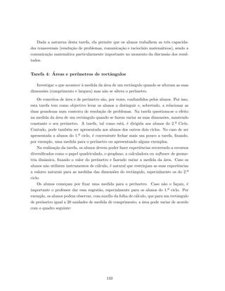 Dada a natureza desta tarefa, ela permite que os alunos trabalhem as trˆes capacida-
des transversais (resolu¸c˜ao de problemas, comunica¸c˜ao e racioc´ınio matem´aticos), sendo a
comunica¸c˜ao matem´atica particularmente importante no momento da discuss˜ao dos resul-
tados.
Tarefa 4: ´Areas e per´ımetros de rectˆangulos
Investigar o que acontece `a medida da ´area de um rectˆangulo quando se alteram as suas
dimens˜oes (comprimento e largura) mas n˜ao se altera o per´ımetro.
Os conceitos de ´area e de per´ımetro s˜ao, por vezes, confundidos pelos alunos. Por isso,
esta tarefa tem como objectivo levar os alunos a distinguir e, sobretudo, a relacionar as
duas grandezas num contexto de resolu¸c˜ao de problemas. Na tarefa questiona-se o efeito
na medida da ´area de um rectˆangulo quando se fazem variar as suas dimens˜oes, mantendo
constante o seu per´ımetro. A tarefa, tal como est´a, ´e dirigida aos alunos do 2.º Ciclo.
Contudo, pode tamb´em ser apresentada aos alunos dos outros dois ciclos. No caso de ser
apresentada a alunos do 1.º ciclo, ´e conveniente fechar mais um pouco a tarefa, ﬁxando,
por exemplo, uma medida para o per´ımetro ou apresentando alguns exemplos.
Na realiza¸c˜ao da tarefa, os alunos devem poder fazer experiˆencias recorrendo a recursos
diversiﬁcados como o papel quadriculado, o geoplano, a calculadora ou software de geome-
tria dinˆamica, ﬁxando o valor do per´ımetro e fazendo variar a medida da ´area. Caso os
alunos n˜ao utilizem instrumentos de c´alculo, ´e natural que restrinjam as suas experiˆencias
a valores naturais para as medidas das dimens˜oes do rectˆangulo, especialmente os do 2.º
ciclo.
Os alunos come¸cam por ﬁxar uma medida para o per´ımetro. Caso n˜ao o fa¸cam, ´e
importante o professor dar essa sugest˜ao, especialmente para os alunos do 1.º ciclo. Por
exemplo, os alunos podem observar, com aux´ılio da folha de c´alculo, que para um rectˆangulo
de per´ımetro igual a 20 unidades de medida de comprimento, a ´area pode variar de acordo
com o quadro seguinte:
133
 