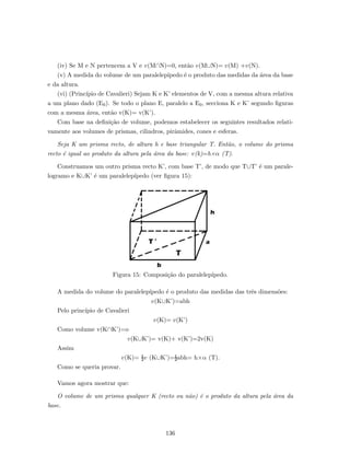 (iv) Se M e N pertencem a V e v(M∩N)=0, ent˜ao v(M∪N)= v(M) +v(N).
(v) A medida do volume de um paralelep´ıpedo ´e o produto das medidas da ´area da base
e da altura.
(vi) (Princ´ıpio de Cavalieri) Sejam K e K’ elementos de V, com a mesma altura relativa
a um plano dado (E0). Se todo o plano E, paralelo a E0, secciona K e K’ segundo ﬁguras
com a mesma ´area, ent˜ao v(K)= v(K’).
Com base na deﬁni¸c˜ao de volume, podemos estabelecer os seguintes resultados relati-
vamente aos volumes de prismas, cilindros, pirˆamides, cones e esferas.
Seja K um prisma recto, de altura h e base triangular T. Ent˜ao, o volume do prisma
recto ´e igual ao produto da altura pela ´area da base: v(k)=h×α (T).
Construamos um outro prisma recto K’, com base T’, de modo que T∪T’ ´e um parale-
logramo e K∪K’ ´e um paralelep´ıpedo (ver ﬁgura 15):
Figura 15: Composi¸c˜ao do paralelep´ıpedo.
A medida do volume do paralelep´ıpedo ´e o produto das medidas das trˆes dimens˜oes:
v(K∪K’)=abh
Pelo princ´ıpio de Cavalieri
v(K)= v(K’)
Como volume v(K∩K’)=o
v(K∪K’)= v(K)+ v(K’)=2v(K)
Assim
v(K)= ½v (K∪K’)=½abh= h×α (T).
Como se queria provar.
Vamos agora mostrar que:
O volume de um prisma qualquer K (recto ou n˜ao) ´e o produto da altura pela ´area da
base.
136
 