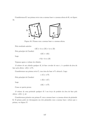 Consideremos K’ um prisma recto com a mesma base e a mesma altura de K, ver ﬁgura
16.
Figura 16: Prisma com a mesma base e a mesma altura.
Pelo resultado anterior
v(K’)= h×α (B’)= h×α (B)
Pelo princ´ıpio de Cavalieri
v(K’)= v(K)
Logo
v K)= h×α (B)
Vejamos agora o volume do cilindro.
O volume de um cilindro qualquer K, de base circular de raio r, ´e o produto da ´area da
base pela altura: v(K)= πr2h.
Consideremos um prisma recto C, com ´area da base πr2 e altura h. Logo:
v (C)= πr2h
Pelo princ´ıpio de Cavalieri
v (K)= v(C)
Logo
v(K) = πr2h
Como se queria provar.
O volume de uma pirˆamide qualquer K ´e um ter¸co do produto da ´area da base pela
altura: v(K)= 1
3 ah
Consideremos primeiro um prisma P, com a mesma base e a mesma altura da pirˆamide
K. O prisma pode ser decomposto em trˆes pirˆamides com a mesma base e altura que o
prisma, ver ﬁgura 17:
137
 