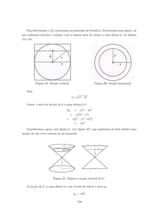 Para determinar v (L) recorramos ao princ´ıpio de Cavalieri. Procuremos uma ﬁgura, de
que saibamos calcular o volume, com a mesma ´area da sec¸c˜ao a uma altura k, ver ﬁguras
19 e 20:
Figura 19: Sec¸c˜ao vertical. Figura 20: Sec¸c˜ao horizontal.
Vem
s=
√
r2 − k2
Assim, a ´area da sec¸c˜ao de L a uma altura k ´e:
Ak = πr2 − πs2
= π((r2 - s2)
= π[r2 – (r2 - k2)]
= πk2
Consideremos agora uma ﬁgura L’ (ver ﬁgura 21), que apresenta do lado direito uma
sec¸c˜ao de um corte vertical da da esquerda:
Figura 21: Figura e sec¸c˜ao vertical de L’.
A sec¸c˜ao de L’ a uma altura k ´e um c´ırculo de raio k e ´area ak:
ak = πk2.
139
 