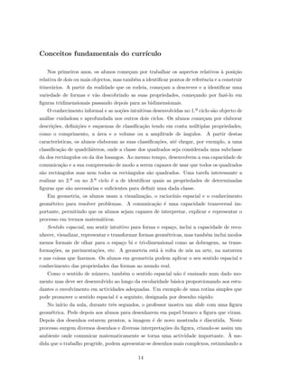 Conceitos fundamentais do curr´ıculo
Nos primeiros anos, os alunos come¸cam por trabalhar os aspectos relativos `a posi¸c˜ao
relativa de dois ou mais objectos, mas tamb´em a identiﬁcar pontos de referˆencia e a construir
itiner´arios. A partir da realidade que os rodeia, come¸cam a descrever e a identiﬁcar uma
variedade de formas e v˜ao descobrindo as suas propriedades, come¸cando por fazˆe-lo em
ﬁguras tridimensionais passando depois para as bidimensionais.
O conhecimento informal e as no¸c˜oes intuitivas desenvolvidas no 1.º ciclo s˜ao objecto de
an´alise cuidadosa e aprofundada nos outros dois ciclos. Os alunos come¸cam por elaborar
descri¸c˜oes, deﬁni¸c˜oes e esquemas de classiﬁca¸c˜ao tendo em conta m´ultiplas propriedades,
como o comprimento, a ´area e o volume ou a amplitude de ˆangulos. A partir destas
caracter´ısticas, os alunos elaboram as suas classiﬁca¸c˜oes, at´e chegar, por exemplo, a uma
classiﬁca¸c˜ao de quadril´ateros, onde a classe dos quadrados seja considerada uma subclasse
da dos rectˆangulos ou da dos losangos. Ao mesmo tempo, desenvolvem a sua capacidade de
comunica¸c˜ao e a sua compreens˜ao de modo a serem capazes de usar que todos os quadrados
s˜ao rectˆangulos mas nem todos os rectˆangulos s˜ao quadrados. Uma tarefa interessante a
realizar no 2.º ou no 3.º ciclo ´e a de identiﬁcar quais as propriedades de determinadas
ﬁguras que s˜ao necess´arias e suﬁcientes para deﬁnir uma dada classe.
Em geometria, os alunos usam a visualiza¸c˜ao, o racioc´ınio espacial e o conhecimento
geom´etrico para resolver problemas. A comunica¸c˜ao ´e uma capacidade transversal im-
portante, permitindo que os alunos sejam capazes de interpretar, explicar e representar o
processo em termos matem´aticos.
Sentido espacial, um sentir intuitivo para forma e espa¸co, inclui a capacidade de reco-
nhecer, visualizar, representar e transformar formas geom´etricas, mas tamb´em inclui modos
menos formais de olhar para o espa¸co bi e tri-dimensional como as dobragens, as trans-
forma¸c˜oes, as pavimenta¸c˜oes, etc. A geometria est´a `a volta de n´os na arte, na natureza
e nas coisas que fazemos. Os alunos em geometria podem aplicar o seu sentido espacial e
conhecimento das propriedades das formas ao mundo real.
Como o sentido de n´umero, tamb´em o sentido espacial n˜ao ´e ensinado num dado mo-
mento mas deve ser desenvolvido ao longo da escolaridade b´asica proporcionando aos estu-
dantes o envolvimento em actividades adequadas. Um exemplo de uma rotina simples que
pode promover o sentido espacial ´e a seguinte, designada por desenho r´apido:
No in´ıcio da aula, durante trˆes segundos, o professor mostra um slide com uma ﬁgura
geom´etrica. Pede depois aos alunos para desenharem em papel branco a ﬁgura que viram.
Depois dos desenhos estarem prontos, a imagem ´e de novo mostrada e discutida. Neste
processo surgem diversos desenhos e diversas interpreta¸c˜oes da ﬁgura, criando-se assim um
ambiente onde comunicar matematicamente se torna uma actividade importante. `A me-
dida que o trabalho progride, podem apresentar-se desenhos mais complexos, estimulando a
14
 