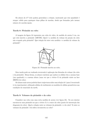 Os alunos do 3.º ciclo podem generalizar a rela¸c˜ao, mostrando que esta igualdade ´e
sempre v´alida para quaisquer duas pilhas de moedas, desde que formadas pelo mesmo
n´umero de moedas iguais.
Tarefa 8: Pirˆamide no cubo
A imagem da ﬁgura 24 representa um cubo de vidro, de medida de aresta 5 cm, em
que est´a inscrita a pirˆamide [ABCDE]. Qual ´e a medida do volume da por¸c˜ao do cubo
n˜ao ocupado pela pirˆamide? Que rela¸c˜ao h´a entre esta medida e a medida do volume da
pirˆamide?
Figura 24: Pirˆamide inscrita no cubo.
Esta tarefa pode ser realizada recorrendo `a aplica¸c˜ao das f´ormulas do volume (do cubo
e da pirˆamide). Dessa forma, os alunos concluem que ambos os s´olidos tˆem a mesma base
(um quadrado) e a mesma altura (uma vez que o v´ertice E da pirˆamide existe na face
[HEFG] do cubo).
Os alunos mais novos poder˜ao fazer conjecturas sobre essa rela¸c˜ao de 1 para 3 recorrendo
`a via experimental, utilizando s´olidos de enchimento ou modelos de s´olidos geom´etricos nas
condi¸c˜oes do enunciado da tarefa.
Tarefa 9: Volumes da pirˆamide e do cubo
Considere um cubo com uma certa medida de aresta (ver ﬁgura 25). No seu interior
encontra-se uma pirˆamide em que o v´ertice A ´e o centro do cubo (ponto de intersec¸c˜ao das
diagonais do cubo). Qual a rela¸c˜ao entre os volumes da pirˆamide e o do cubo? E entre os
volumes da pirˆamide e da esfera circunscrita ao cubo?
142
 