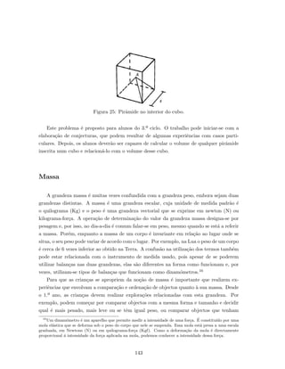 Figura 25: Pirˆamide no interior do cubo.
Este problema ´e proposto para alunos do 3.º ciclo. O trabalho pode iniciar-se com a
elabora¸c˜ao de conjecturas, que podem resultar de algumas experiˆencias com casos parti-
culares. Depois, os alunos dever˜ao ser capazes de calcular o volume de qualquer pirˆamide
inscrita num cubo e relacion´a-lo com o volume desse cubo.
Massa
A grandeza massa ´e muitas vezes confundida com a grandeza peso, embora sejam duas
grandezas distintas. A massa ´e uma grandeza escalar, cuja unidade de medida padr˜ao ´e
o quilograma (Kg) e o peso ´e uma grandeza vectorial que se exprime em newton (N) ou
kilograma-for¸ca. A opera¸c˜ao de determina¸c˜ao do valor da grandeza massa designa-se por
pesagem e, por isso, no dia-a-dia ´e comum falar-se em peso, mesmo quando se est´a a referir
a massa. Por´em, enquanto a massa de um corpo ´e invariante em rela¸c˜ao ao lugar onde se
situa, o seu peso pode variar de acordo com o lugar. Por exemplo, na Lua o peso de um corpo
´e cerca de 6 vezes inferior ao obtido na Terra. A confus˜ao na utiliza¸c˜ao dos termos tamb´em
pode estar relacionada com o instrumento de medida usado, pois apesar de se poderem
utilizar balan¸cas nas duas grandezas, elas s˜ao diferentes na forma como funcionam e, por
vezes, utilizam-se tipos de balan¸cas que funcionam como dinam´ometros.16
Para que as crian¸cas se apropriem da no¸c˜ao de massa ´e importante que realizem ex-
periˆencias que envolvam a compara¸c˜ao e ordena¸c˜ao de objectos quanto `a sua massa. Desde
o 1.º ano, as crian¸cas devem realizar explora¸c˜oes relacionadas com esta grandeza. Por
exemplo, podem come¸car por comparar objectos com a mesma forma e tamanho e decidir
qual ´e mais pesado, mais leve ou se tˆem igual peso, ou comparar objectos que tenham
16
Um dinam´ometro ´e um aparelho que permite medir a intensidade de uma for¸ca. ´E constitu´ıdo por uma
mola el´astica que se deforma sob o peso do corpo que nele se suspenda. Essa mola est´a presa a uma escala
graduada, em Newtons (N) ou em quilograma-for¸ca (Kgf). Como a deforma¸c˜ao da mola ´e directamente
proporcional ´a intensidade da for¸ca aplicada na mola, podemos conhecer a intensidade dessa for¸ca.
143
 