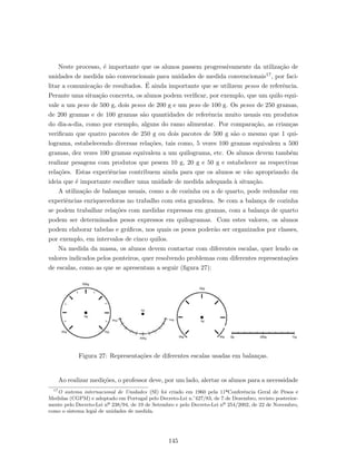 Neste processo, ´e importante que os alunos passem progressivamente da utiliza¸c˜ao de
unidades de medida n˜ao convencionais para unidades de medida convencionais17, por faci-
litar a comunica¸c˜ao de resultados. ´E ainda importante que se utilizem pesos de referˆencia.
Perante uma situa¸c˜ao concreta, os alunos podem veriﬁcar, por exemplo, que um quilo equi-
vale a um peso de 500 g, dois pesos de 200 g e um peso de 100 g. Os pesos de 250 gramas,
de 200 gramas e de 100 gramas s˜ao quantidades de referˆencia muito usuais em produtos
do dia-a-dia, como por exemplo, alguns do ramo alimentar. Por compara¸c˜ao, as crian¸cas
veriﬁcam que quatro pacotes de 250 g ou dois pacotes de 500 g s˜ao o mesmo que 1 qui-
lograma, estabelecendo diversas rela¸c˜oes, tais como, 5 vezes 100 gramas equivalem a 500
gramas, dez vezes 100 gramas equivalem a um quilograma, etc. Os alunos devem tamb´em
realizar pesagens com produtos que pesem 10 g, 20 g e 50 g e estabelecer as respectivas
rela¸c˜oes. Estas experiˆencias contribuem ainda para que os alunos se v˜ao apropriando da
ideia que ´e importante escolher uma unidade de medida adequada `a situa¸c˜ao.
A utiliza¸c˜ao de balan¸cas usuais, como a de cozinha ou a de quarto, pode redundar em
experiˆencias enriquecedoras no trabalho com esta grandeza. Se com a balan¸ca de cozinha
se podem trabalhar rela¸c˜oes com medidas expressas em gramas, com a balan¸ca de quarto
podem ser determinados pesos expressos em quilogramas. Com estes valores, os alunos
podem elaborar tabelas e gr´aﬁcos, nos quais os pesos poder˜ao ser organizados por classes,
por exemplo, em intervalos de cinco quilos.
Na medida da massa, os alunos devem contactar com diferentes escalas, quer lendo os
valores indicados pelos ponteiros, quer resolvendo problemas com diferentes representa¸c˜oes
de escalas, como as que se apresentam a seguir (ﬁgura 27):
Figura 27: Representa¸c˜oes de diferentes escalas usadas em balan¸cas.
Ao realizar medi¸c˜oes, o professor deve, por um lado, alertar os alunos para a necessidade
17
O sistema internacional de Unidades (SI) foi criado em 1960 pela 11ªConferˆencia Geral de Pesos e
Medidas (CGPM) e adoptado em Portugal pelo Decreto-Lei n.°427/83, de 7 de Dezembro, revisto posterior-
mente pelo Decreto-Lei nº 238/94, de 19 de Setembro e pelo Decreto-Lei nº 254/2002, de 22 de Novembro,
como o sistema legal de unidades de medida.
145
 