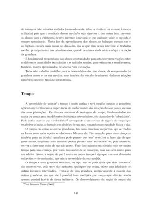 de tomarem determinados cuidados (nomeadamente, olhar a direito e ter aten¸c˜ao `a escala
utilizada) para que o resultado dessas medi¸c˜oes seja rigoroso e, por outro lado, prevenir
os alunos para a existˆencia de erro inerente `a medi¸c˜ao e que qualquer valor de medida ´e
sempre aproximado. Nesta fase da aprendizagem dos alunos, as balan¸cas autom´aticas e
as digitais, embora mais usuais no dia-a-dia, s˜ao as que tˆem menos interesse no trabalho
escolar, principalmente nos primeiros anos, quando os alunos ainda est˜ao a adquirir a no¸c˜ao
da grandeza.
´E fundamental proporcionar aos alunos oportunidades para estabelecerem rela¸c˜oes entre
as diferentes quantidades trabalhadas e as unidades usadas, para estimarem e considerarem,
tamb´em, valores aproximados, de acordo com a situa¸c˜ao.
Todo este trabalho contribui para o desenvolvimento, nos alunos, da compreens˜ao da
grandeza massa e da sua medida, mas tamb´em do sentido de n´umero, dadas as rela¸c˜oes
num´ericas que esse trabalho proporciona.
Tempo
A necessidade de ‘contar’ o tempo ´e muito antiga e ter´a surgido quando os primeiros
agricultores veriﬁcaram a importˆancia do conhecimento das esta¸c˜oes do ano para o sucesso
das suas planta¸c˜oes. Os diversos sistemas de contagem do tempo, fundamentados em
maior ou menor grau em diferentes fen´omenos astron´omicos, s˜ao chamados de ‘calend´arios’.
Pode ent˜ao dizer-se que o calend´ario18 corresponde a um sistema de registo do tempo que
estabelece o in´ıcio, a dura¸c˜ao e as divis˜oes de um ano, tomando como unidade b´asica o dia.
O tempo, tal como as outras grandezas, tem uma dimens˜ao subjectiva, que se traduz
na forma como cada sujeito se relaciona e lida com ele. Por exemplo, para uma crian¸ca (e
tamb´em para um adulto) uma hora pode parecer que ‘voa’ se estiver a fazer algo de que
goste muito, enquanto cinco minutos podem parecer uma ‘eternidade’ se, pelo contr´ario,
estiver a fazer uma coisa de que n˜ao goste. Ficar dois minutos em silˆencio pode ser muito
tempo para uma crian¸ca, por vezes, imposs´ıvel de se conseguir, mas n˜ao ser´a muito para
um adulto. Assim, a no¸c˜ao do que ´e muito ou pouco tempo ´e algo que tem uma dimens˜ao
subjectiva e circunstancial, que cria a necessidade da sua medida.
O tempo ´e uma grandeza cont´ınua, ou seja, n˜ao se pode dizer que dois ‘instantes’
s˜ao consecutivos, pois entre dois instantes, quaisquer que sejam, existe uma inﬁnidade de
outros instantes interm´edios. Trata-se de uma grandeza, contrariamente `a maioria das
outras grandezas, em que n˜ao ´e poss´ıvel fazer medi¸c˜oes por compara¸c˜ao directa, sendo
apenas poss´ıvel fazˆe-lo de forma indirecta. No desenvolvimento da no¸c˜ao de tempo s˜ao
18
Ver Fernando Nunes (2006).
146
 