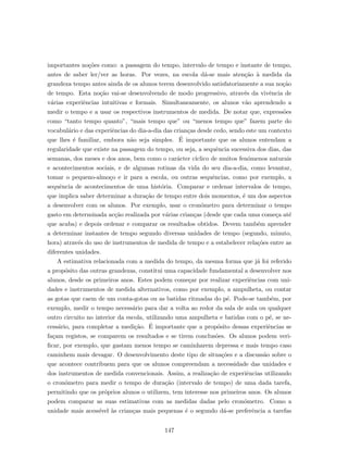 importantes no¸c˜oes como: a passagem do tempo, intervalo de tempo e instante de tempo,
antes de saber ler/ver as horas. Por vezes, na escola d´a-se mais aten¸c˜ao `a medida da
grandeza tempo antes ainda de os alunos terem desenvolvido satisfatoriamente a sua no¸c˜ao
de tempo. Esta no¸c˜ao vai-se desenvolvendo de modo progressivo, atrav´es da vivˆencia de
v´arias experiˆencias intuitivas e formais. Simultaneamente, os alunos v˜ao aprendendo a
medir o tempo e a usar os respectivos instrumentos de medida. De notar que, express˜oes
como “tanto tempo quanto”, “mais tempo que” ou “menos tempo que” fazem parte do
vocabul´ario e das experiˆencias do dia-a-dia das crian¸cas desde cedo, sendo este um contexto
que lhes ´e familiar, embora n˜ao seja simples. ´E importante que os alunos entendam a
regularidade que existe na passagem do tempo, ou seja, a sequˆencia sucessiva dos dias, das
semanas, dos meses e dos anos, bem como o car´acter c´ıclico de muitos fen´omenos naturais
e acontecimentos sociais, e de algumas rotinas da vida do seu dia-a-dia, como levantar,
tomar o pequeno-almo¸co e ir para a escola, ou outras sequˆencias, como por exemplo, a
sequˆencia de acontecimentos de uma hist´oria. Comparar e ordenar intervalos de tempo,
que implica saber determinar a dura¸c˜ao de tempo entre dois momentos, ´e um dos aspectos
a desenvolver com os alunos. Por exemplo, usar o cron´ometro para determinar o tempo
gasto em determinada ac¸c˜ao realizada por v´arias crian¸cas (desde que cada uma come¸ca at´e
que acaba) e depois ordenar e comparar os resultados obtidos. Devem tamb´em aprender
a determinar instantes de tempo segundo diversas unidades de tempo (segundo, minuto,
hora) atrav´es do uso de instrumentos de medida de tempo e a estabelecer rela¸c˜oes entre as
diferentes unidades.
A estimativa relacionada com a medida do tempo, da mesma forma que j´a foi referido
a prop´osito das outras grandezas, constitui uma capacidade fundamental a desenvolver nos
alunos, desde os primeiros anos. Estes podem come¸car por realizar experiˆencias com uni-
dades e instrumentos de medida alternativos, como por exemplo, a ampulheta, ou contar
as gotas que caem de um conta-gotas ou as batidas ritmadas do p´e. Pode-se tamb´em, por
exemplo, medir o tempo necess´ario para dar a volta ao redor da sala de aula ou qualquer
outro circuito no interior da escola, utilizando uma ampulheta e batidas com o p´e, se ne-
cess´ario, para completar a medi¸c˜ao. ´E importante que a prop´osito dessas experiˆencias se
fa¸cam registos, se comparem os resultados e se tirem conclus˜oes. Os alunos podem veri-
ﬁcar, por exemplo, que gastam menos tempo se caminharem depressa e mais tempo caso
caminhem mais devagar. O desenvolvimento deste tipo de situa¸c˜oes e a discuss˜ao sobre o
que acontece contribuem para que os alunos compreendam a necessidade das unidades e
dos instrumentos de medida convencionais. Assim, a realiza¸c˜ao de experiˆencias utilizando
o cron´ometro para medir o tempo de dura¸c˜ao (intervalo de tempo) de uma dada tarefa,
permitindo que os pr´oprios alunos o utilizem, tem interesse nos primeiros anos. Os alunos
podem comparar as suas estimativas com as medidas dadas pelo cron´ometro. Como a
unidade mais acess´ıvel `as crian¸cas mais pequenas ´e o segundo d´a-se preferˆencia a tarefas
147
 
