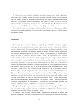 A existˆencia de um ou (mais) calend´arios na sala de aula permite ainda explora¸c˜oes
importantes. Por exemplo, em que dia come¸ca um dado mˆes e em que dia termina, quantos
dias tem, qual o n´umero de semanas completas nesse mˆes, qual o dia da semana de uma
certa data (por exemplo, datas de anivers´arios dos alunos, do Natal, do dia da visita de
estudo), que dia vai ser do dia em que se est´a a uma semana, etc. A divis˜ao do ano em
meses pode ser trabalhada relacionando com as mudan¸cas das esta¸c˜oes do ano.
A dura¸c˜ao de tempo pode ser representada numa linha de tempo rectil´ınea, mas tamb´em
pode ser representada numa linha curva ou circular, expressando o car´acter c´ıclico de muitos
processos de tempo.
Dinheiro
Desde cedo que as crian¸cas adquirem a no¸c˜ao de que o dinheiro serve para comprar
coisas que s˜ao necess´arias `a vida das pessoas e que existem moedas e notas que se utilizam
em troca dessas coisas. No entanto, hoje em dia, as crian¸cas n˜ao lidam com dinheiro como
lidavam h´a uns anos atr´as. Actualmente, mesmo os adultos efectuam poucos pagamentos
com dinheiro, recorrendo ao uso de cart˜oes. Por´em, ´e expect´avel que os alunos quando
chegam `a escola j´a conhe¸cam algumas moedas e notas. ´E importante que o trabalho
escolar envolva os alunos em situa¸c˜oes que lhes proporcionem a compreens˜ao de rela¸c˜oes
entre as moedas e as notas, incluindo saberem quantas moedas (ou notas) de um tipo s˜ao
equivalentes a outra(s) ou s˜ao necess´arias para completar um dado valor. Na grandeza
dinheiro h´a muitas possibilidades de estabelecer equivalˆencias entre as moedas e as notas.
Por exemplo, para trocar uma nota de 50 € por notas de 10 €, ´e necess´ario ter 5 notas
para obter o mesmo valor. Mas, para trocar 50 € por notas de 5 €, j´a implica ter 10 notas.
Portanto, 10 notas de 5 € equivalem a 5 notas de 10 €. O valor monet´ario ´e igual nos
dois casos. Este racioc´ınio ´e do mesmo tipo do racioc´ınio usual na medida, embora noutras
grandezas seja mais f´acil veriﬁcar por compara¸c˜ao directa que uma dada unidade usada
cabe um certo n´umero de vezes no que se pretende medir, como ´e o caso, por exemplo,
das grandezas comprimento, ´area ou volume. Por exemplo, 5 vezes 1 cent´ımetro equivale
a 10 vezes 0,5 cent´ımetro. O comprimento ´e o mesmo nas duas situa¸c˜oes. Tamb´em nas
situa¸c˜oes anteriores estamos a referir-nos ao mesmo valor em dinheiro.
´E importante proporcionar aos alunos, na sala de aula, situa¸c˜oes que envolvam com-
pras e vendas, em que os alunos simulem a realiza¸c˜ao de pagamentos e efectuem trocos,
utilizando, por exemplo, r´eplicas de moedas e notas.
O dinheiro ´e um excelente contexto para a resolu¸c˜ao de problemas no ˆambito dos
N´umeros e opera¸c˜oes, com um grande signiﬁcado no trabalho com os N´umeros racionais.
149
 