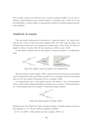 Nesse sentido, embora nos primeiros anos os alunos possam trabalhar com os euros e
cˆentimos, representando-os como n´umeros inteiros, ´e importante que a partir do 3.º ano
de escolaridade, os alunos utilizem a representa¸c˜ao decimal em situa¸c˜oes progressivamente
mais complexas.
Amplitude de ˆangulos
Uma das no¸c˜oes fundamentais em geometria ´e a no¸c˜ao de ˆangulo. Um ˆangulo n˜ao ´e
mais do que a uni˜ao de duas semi-rectas, digamos ˙AB e ˙AC, ditas lados do ˆangulo, n˜ao
contidas numa mesma recta e com origem num mesmo ponto, A, dito v´ertice do ˆangulo. O
ˆangulo de v´ertice A e lados ˙AB e ˙AC ser´a notado por ∠BAC ou por ∠CAB.
A cada ˆangulo, podemos associar duas regi˜oes, o interior do ˆangulo e o complementar
deste.
A
B
C
A
B
C
A
B
C
interior
complementar
Figura 28: ˆAngulo, interior do ˆangulo e seu complementar.
Mais precisamente, dado o ˆangulo ∠ABC, `a regi˜ao obtida pela intersec¸c˜ao do semi-plano
(aberto) determinado pela recta AB que cont´em C com o semi-plano (aberto) determinado
pela recta AC que contem B chamamos interior do ˆangulo ∠ABC.
A correspondˆencia que a cada ˆangulo associa o seu interior ´e uma correspondˆencia
un´ıvoca. Deste modo, podemos identiﬁcar um ˆangulo com o seu interior. Sob esta perspecti-
va, a representa¸c˜ao usual de um ˆangulo ´e a ilustrada na ﬁgura seguinte.
A
B
C
Figura 29: Representa¸c˜ao do ˆangulo ∠BAC.
Designemos por A o conjunto de todos os ˆangulos do plano. A medida angular em graus ´e
uma aplica¸c˜ao m : A → R que satisfaz as seguintes condi¸c˜oes:
(i) 0 < m(∠ABC) < 180, qualquer que seja o ˆangulo ∠ABC ∈ A;
150
 