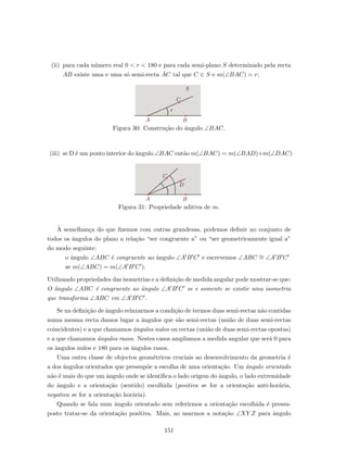 (ii) para cada n´umero real 0 < r < 180 e para cada semi-plano S determinado pela recta
AB existe uma e uma s´o semi-recta ˙AC tal que C ∈ S e m(∠BAC) = r;
A B
C
S
r
Figura 30: Constru¸c˜ao do ˆangulo ∠BAC.
(iii) se D ´e um ponto interior do ˆangulo ∠BAC ent˜ao m(∠BAC) = m(∠BAD)+m(∠DAC)
A B
C
D
Figura 31: Propriedade aditiva de m.
`A semelhan¸ca do que ﬁzemos com outras grandezas, podemos deﬁnir no conjunto de
todos os ˆangulos do plano a rela¸c˜ao “ser congruente a” ou “ser geometricamente igual a”
do modo seguinte:
o ˆangulo ∠ABC ´e congruente ao ˆangulo ∠A B C e escrevemos ∠ABC ∼= ∠A B C
se m(∠ABC) = m(∠A B C ).
Utilizando propriedades das isometrias e a deﬁni¸c˜ao de medida angular pode mostrar-se que:
O ˆangulo ∠ABC ´e congruente ao ˆangulo ∠A B C se e somente se existir uma isometria
que transforma ∠ABC em ∠A B C .
Se na deﬁni¸c˜ao de ˆangulo relaxarmos a condi¸c˜ao de termos duas semi-rectas n˜ao contidas
numa mesma recta damos lugar a ˆangulos que s˜ao semi-rectas (uni˜ao de duas semi-rectas
coincidentes) e a que chamamos ˆangulos nulos ou rectas (uni˜ao de duas semi-rectas opostas)
e a que chamamos ˆangulos rasos. Nestes casos ampliamos a medida angular que ser´a 0 para
os ˆangulos nulos e 180 para os ˆangulos rasos.
Uma outra classe de objectos geom´etricos cruciais ao desenvolvimento da geometria ´e
a dos ˆangulos orientados que pressup˜oe a escolha de uma orienta¸c˜ao. Um ˆangulo orientado
n˜ao ´e mais do que um ˆangulo onde se identiﬁca o lado origem do ˆangulo, o lado extremidade
do ˆangulo e a orienta¸c˜ao (sentido) escolhida (positiva se for a orienta¸c˜ao anti-hor´aria,
negativa se for a orienta¸c˜ao hor´aria).
Quando se fala num ˆangulo orientado sem referirmos a orienta¸c˜ao escolhida ´e pressu-
posto tratar-se da orienta¸c˜ao positiva. Mais, ao usarmos a nota¸c˜ao ∠XY Z para ˆangulo
151
 