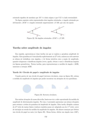 orientado signiﬁca de imediato que XY ´e o lado origem e que Y Z ´e o lado extremidade.
Na ﬁgura seguinte est˜ao representados dois ˆangulos orientados, o ˆangulo orientado po-
sitivamente ∠BAC e o ˆangulo orientado negativamente ∠CAB, que n˜ao s˜ao iguais.
A
B
C
A
B
C
Figura 32: Os ˆangulos orientados ∠BAC e ∠CAB.
Tarefas sobre amplitude de ˆangulos
Em seguida, apresentam-se duas tarefas em que se explora a grandeza amplitude de
ˆangulos. Esta grandeza s´o ´e introduzida explicitamente no 2.º ciclo, embora no ciclo anterior
os alunos j´a trabalhem com ˆangulos, e de forma intuitiva com a no¸c˜ao de amplitude,
quando comparam e classiﬁcam ˆangulos (recto, agudo, obtuso e raso) e identiﬁcam ˆangulos
em ﬁguras geom´etricas. Nestas tarefas, para representarmos a medida do ˆangulo <AOB,
usaremos a nota¸c˜ao AˆOB.
Tarefa 10: C´ırculo de papel e amplitude de ˆangulos
Usando partes de um c´ırculo de papel (sectores circulares, como na ﬁgura 33), estima
a medida da amplitude de ˆangulos que podes encontrar em situa¸c˜oes do teu quotidiano.
Figura 33: Sectores circulares.
Em muitas situa¸c˜oes do nosso dia-a-dia, basta-nos ter o valor aproximado da medida da
amplitude de determinados ˆangulos. Por isso, ´e necess´ario apresentar aos alunos situa¸c˜oes
para estimar a ordem de grandeza da ˆamplitude de ˆangulos. Esta tarefa, dirigida a alunos
do 2.º ciclo do ensino b´asico (embora tamb´em possa ser adaptada aos do 1.º ciclo), serve
de inicia¸c˜ao ao estudo da medida da amplitude de ˆangulos. Os alunos come¸cam por dobrar
um c´ırculo de papel ao meio (ver ﬁgura 29). Dessa forma, obtˆem um ˆangulo raso (180°),
152
 