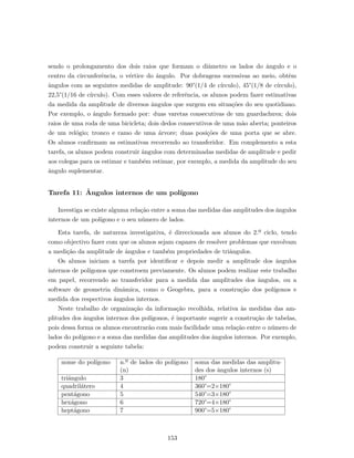 sendo o prolongamento dos dois raios que formam o diˆametro os lados do ˆangulo e o
centro da circunferˆencia, o v´ertice do ˆangulo. Por dobragens sucessivas ao meio, obtˆem
ˆangulos com as seguintes medidas de amplitude: 90°(1/4 de c´ırculo), 45°(1/8 de c´ırculo),
22,5°(1/16 de c´ırculo). Com esses valores de referˆencia, os alunos podem fazer estimativas
da medida da amplitude de diversos ˆangulos que surgem em situa¸c˜oes do seu quotidiano.
Por exemplo, o ˆangulo formado por: duas varetas consecutivas de um guardachuva; dois
raios de uma roda de uma bicicleta; dois dedos consecutivos de uma m˜ao aberta; ponteiros
de um rel´ogio; tronco e ramo de uma ´arvore; duas posi¸c˜oes de uma porta que se abre.
Os alunos conﬁrmam as estimativas recorrendo ao transferidor. Em complemento a esta
tarefa, os alunos podem construir ˆangulos com determinadas medidas de amplitude e pedir
aos colegas para os estimar e tamb´em estimar, por exemplo, a medida da amplitude do seu
ˆangulo suplementar.
Tarefa 11: ˆAngulos internos de um pol´ıgono
Investiga se existe alguma rela¸c˜ao entre a soma das medidas das amplitudes dos ˆangulos
internos de um pol´ıgono e o seu n´umero de lados.
Esta tarefa, de natureza investigativa, ´e direccionada aos alunos do 2.º ciclo, tendo
como objectivo fazer com que os alunos sejam capazes de resolver problemas que envolvam
a medi¸c˜ao da amplitude de ˆangulos e tamb´em propriedades de triˆangulos.
Os alunos iniciam a tarefa por identiﬁcar e depois medir a amplitude dos ˆangulos
internos de pol´ıgonos que constroem previamente. Os alunos podem realizar este trabalho
em papel, recorrendo ao transferidor para a medida das amplitudes dos ˆangulos, ou a
software de geometria dinˆamica, como o Geogebra, para a constru¸c˜ao dos pol´ıgonos e
medida dos respectivos ˆangulos internos.
Neste trabalho de organiza¸c˜ao da informa¸c˜ao recolhida, relativa `as medidas das am-
plitudes dos ˆangulos internos dos pol´ıgonos, ´e importante sugerir a constru¸c˜ao de tabelas,
pois dessa forma os alunos encontrar˜ao com mais facilidade uma rela¸c˜ao entre o n´umero de
lados do pol´ıgono e a soma das medidas das amplitudes dos ˆangulos internos. Por exemplo,
podem construir a seguinte tabela:
nome do pol´ıgono n.º de lados do pol´ıgono
(n)
soma das medidas das amplitu-
des dos ˆangulos internos (s)
triˆangulo 3 180°
quadril´atero 4 360°=2×180°
pent´agono 5 540°=3×180°
hex´agono 6 720°=4×180°
hept´agono 7 900°=5×180°
153
 