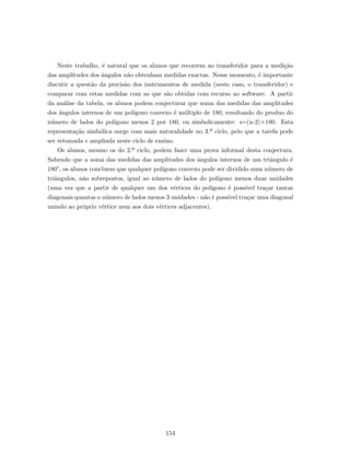 Neste trabalho, ´e natural que os alunos que recorrem ao transferidor para a medi¸c˜ao
das amplitudes dos ˆangulos n˜ao obtenham medidas exactas. Nesse momento, ´e importante
discutir a quest˜ao da precis˜ao dos instrumentos de medida (neste caso, o transferidor) e
comparar com estas medidas com as que s˜ao obtidas com recurso ao software. A partir
da an´alise da tabela, os alunos podem conjecturar que soma das medidas das amplitudes
dos ˆangulos internos de um pol´ıgono convexo ´e m´ultiplo de 180, resultando do produo do
n´umero de lados do pol´ıgono menos 2 por 180, ou simbolicamente: s=(n-2)×180. Esta
representa¸c˜ao simb´olica surge com mais naturalidade no 3.º ciclo, pelo que a tarefa pode
ser retomada e ampliada neste ciclo de ensino.
Os alunos, mesmo os do 2.º ciclo, podem fazer uma prova informal desta conjectura.
Sabendo que a soma das medidas das amplitudes dos ˆangulos internos de um triˆangulo ´e
180°, os alunos concluem que qualquer pol´ıgono convexo pode ser dividido num n´umero de
triˆangulos, n˜ao sobrepostos, igual ao n´umero de lados do pol´ıgono menos duas unidades
(uma vez que a partir de qualquer um dos v´ertices do pol´ıgono ´e poss´ıvel tra¸car tantas
diagonais quantas o n´umero de lados menos 3 unidades - n˜ao ´e poss´ıvel tra¸car uma diagonal
unindo ao pr´oprio v´ertice nem aos dois v´ertices adjacentes).
154
 