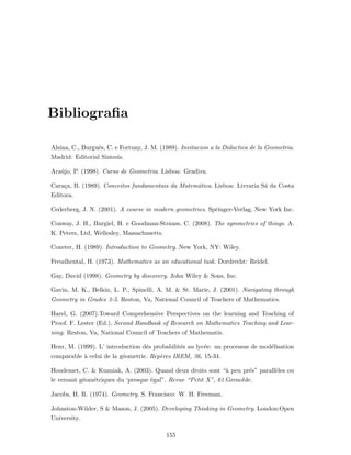 Bibliograﬁa
Alsina, C., Burgu´es, C. e Fortuny, J. M. (1989). Invitacion a la Didactica de la Geometria.
Madrid: Editorial Sintesis.
Ara´ujo, P. (1998). Curso de Geometria. Lisboa: Gradiva.
Cara¸ca, B. (1989). Conceitos fundamentais da Matem´atica. Lisboa: Livraria S´a da Costa
Editora.
Cederberg, J. N. (2001). A course in modern geometries. Springer-Verlag, New York Inc.
Conway, J. H., Burgiel, H. e Goodman-Strauss, C. (2008). The symmetries of things. A.
K. Peters, Ltd, Wellesley, Massachusetts.
Coxeter, H. (1989). Introduction to Geometry. New York, NY: Wiley.
Freudhental, H. (1973). Mathematics as an educational task. Dordrecht: Reidel.
Gay, David (1998). Geometry by discovery. John Wiley & Sons, Inc.
Gavin, M. K., Belkin, L. P., Spinelli, A. M. & St. Marie, J. (2001). Navigating through
Geometry in Grades 3-5. Reston, Va, National Council of Teachers of Mathematics.
Harel, G. (2007).Toward Comprehensive Perspectives on the learning and Teaching of
Proof. F. Lester (Ed.), Second Handbook of Research on Mathematics Teaching and Lear-
ning. Reston, Va, National Council of Teachers of Mathematis.
Henr, M. (1999). L’ introduction dˆes probabilit´es au lyc´ee: un processus de mod´elisation
comparable `a celui de la g´eometrie. Rep`eres IREM, 36, 15-34.
Houdemet, C. & Kuzniak, A. (2003). Quand deux droits sont “`a peu pr´es” parall`eles ou
le versant g´eom´etriques du ‘presque ´egal”. Revue “Petit X”, 61.Grenoble.
Jacobs, H. R. (1974). Geometry. S. Francisco: W. H. Freeman.
Johnston-Wilder, S & Mason, J. (2005). Developing Thinking in Geometry. London:Open
University.
155
 