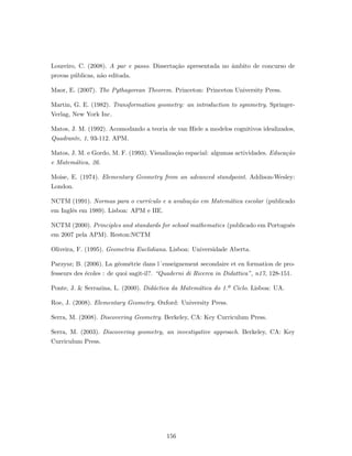 Loureiro, C. (2008). A par e passo. Disserta¸c˜ao apresentada no ˆambito de concurso de
provas p´ublicas, n˜ao editada.
Maor, E. (2007). The Pythagorean Theorem. Princeton: Princeton University Press.
Martin, G. E. (1982). Transformation geometry: an introduction to symmetry. Springer-
Verlag, New York Inc.
Matos, J. M. (1992). Acomodando a teoria de van Hiele a modelos cognitivos idealizados,
Quadrante, 1, 93-112. APM.
Matos, J. M. e Gordo, M. F. (1993). Visualiza¸c˜ao espacial: algumas actividades. Educa¸c˜ao
e Matem´atica, 26.
Moise, E. (1974). Elementary Geometry from an advanced standpoint. Addison-Wesley:
London.
NCTM (1991). Normas para o curr´ıculo e a avalia¸c˜ao em Matem´atica escolar (publicado
em Inglˆes em 1989). Lisboa: APM e IIE.
NCTM (2000). Principles and standards for school mathematics (publicado em Portuguˆes
em 2007 pela APM). Reston:NCTM
Oliveira, F. (1995). Geometria Euclidiana. Lisboa: Universidade Aberta.
Parzysz; B. (2006). La g´eom´etrie dans l´enseignement secondaire et en formation de pro-
fesseurs des ´ecoles : de quoi sagit-il?. “Quaderni di Ricerca in Didattica”, n17, 128-151.
Ponte, J. & Serrazina, L. (2000). Did´actica da Matem´atica do 1.º Ciclo. Lisboa: UA.
Roe, J. (2008). Elementary Geometry. Oxford: University Press.
Serra, M. (2008). Discovering Geometry. Berkeley, CA: Key Curriculum Press.
Serra, M. (2003). Discovering geometry, an investigative approach. Berkeley, CA: Key
Curriculum Press.
156
 