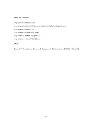 S´ıtios na Internet
http://www.mathsnet.net/
http://www.historyforkids.org/scienceforkids/math/geometry/
http://www.atractor.pt/
http://www.cut-the-knot.org/
http://nrich.maths.org/public/
http://www.fi.uu.nl/thinklets/
DVD
Apostol, T. Semelhan¸cas. Teorema de Pit´agoras. O T´unel de Samos. DGIDC e CMAFUL.
157
 