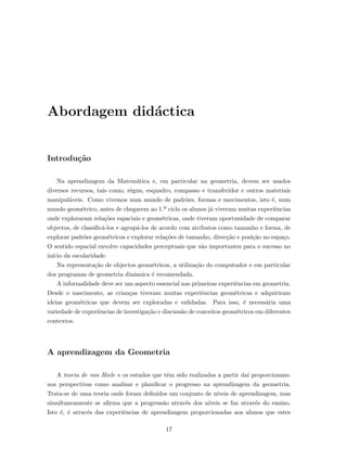 Abordagem did´actica
Introdu¸c˜ao
Na aprendizagem da Matem´atica e, em particular na geometria, devem ser usados
diversos recursos, tais como, r´egua, esquadro, compasso e transferidor e outros materiais
manipul´aveis. Como vivemos num mundo de padr˜oes, formas e movimentos, isto ´e, num
mundo geom´etrico, antes de chegarem ao 1.º ciclo os alunos j´a viveram muitas experiˆencias
onde exploraram rela¸c˜oes espaciais e geom´etricas, onde tiveram oportunidade de comparar
objectos, de classiﬁc´a-los e agrup´a-los de acordo com atributos como tamanho e forma, de
explorar padr˜oes geom´etricos e explorar rela¸c˜oes de tamanho, direc¸c˜ao e posi¸c˜ao no espa¸co.
O sentido espacial envolve capacidades perceptuais que s˜ao importantes para o sucesso no
in´ıcio da escolaridade.
Na representa¸c˜ao de objectos geom´etricos, a utiliza¸c˜ao do computador e em particular
dos programas de geometria dinˆamica ´e recomendada.
A informalidade deve ser um aspecto essencial nas primeiras experiˆencias em geometria.
Desde o nascimento, as crian¸cas tiveram muitas experiˆencias geom´etricas e adquiriram
ideias geom´etricas que devem ser exploradas e validadas. Para isso, ´e necess´aria uma
variedade de experiˆencias de investiga¸c˜ao e discuss˜ao de conceitos geom´etricos em diferentes
contextos.
A aprendizagem da Geometria
A teoria de van Hiele e os estudos que tˆem sido realizados a partir da´ı proporcionam-
nos perspectivas como analisar e planiﬁcar o progresso na aprendizagem da geometria.
Trata-se de uma teoria onde foram deﬁnidos um conjunto de n´ıveis de aprendizagem, mas
simultaneamente se aﬁrma que a progress˜ao atrav´es dos n´ıveis se faz atrav´es do ensino.
Isto ´e, ´e atrav´es das experiˆencias de aprendizagem proporcionadas aos alunos que estes
17
 