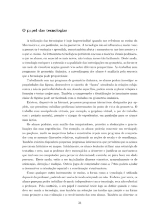 O papel das tecnologias
A utiliza¸c˜ao das tecnologias ´e hoje imprescind´ıvel quando nos referimos ao ensino da
Matem´atica e, em particular, ao da geometria. A tecnologia n˜ao s´o inﬂuencia o modo como
a geometria ´e ensinada e aprendida, como tamb´em afecta o momento em que isso acontece e
o que se ensina. As ferramentas tecnol´ogicas permitem o acesso a modelos visuais poderosos,
a que os alunos, em especial os mais novos, n˜ao teriam acesso t˜ao facilmente. Deste modo,
a tecnologia enriquece a extens˜ao e a qualidade das investiga¸c˜oes em geometria, ao fornecer
um meio de visualizar no¸c˜oes geom´etricas sobre diferentes perspectivas. Ao trabalhar com
programas de geometria dinˆamica, a aprendizagem dos alunos ´e auxiliada pela resposta
que a tecnologia pode proporcionar.
Trabalhando com um programa de geometria dinˆamica, os alunos podem investigar as
propriedades das ﬁguras, desenvolver o conceito de “ﬁgura” atendendo `as rela¸c˜oes subja-
centes e n˜ao `as particularidades de um desenho espec´ıﬁco, podem ainda explorar rela¸c˜oes e
formular e testar conjecturas. Tamb´em a compreens˜ao e identiﬁca¸c˜ao de invariantes numa
classe de ﬁguras pode ser facilitado com o trabalho em geometria dinˆamica.
Existem, dispon´ıveis na Internet, pequenos programas interactivos, designados por ap-
plets, que permitem trabalhar problemas interessantes do ponto de vista da geometria. O
trabalho com manipul´aveis virtuais, por exemplo, o geoplano virtual, a par do trabalho
com o pr´oprio material, permite o alargar de experiˆencias, em particular para os alunos
mais novos.
Os alunos poder˜ao, com aux´ılio dos computadores, proceder a abstrac¸c˜oes e genera-
liza¸c˜oes das suas experiˆencias. Por exemplo, os alunos poder˜ao construir um rectˆangulo
no geoplano, medir os respectivos lados e constru´ı-lo depois num programa de computa-
dor com as mesmas dimens˜oes relativas, explorando as no¸c˜oes de escala e de semelhan¸ca.
Tamb´em existem dispon´ıveis pequenos programas inform´aticos que permitem que os alunos
percorram labirintos ou mapas. Inicialmente, os alunos tentar˜ao utilizar uma estrat´egia de
tentativa e erro, mas o professor deve encoraj´a-los a descrever e justiﬁcar os movimentos
que realizam no computador para percorrer determinado caminho ou para fazer um dado
percurso. Deste modo, est˜ao a ser trabalhados diversos conceitos, nomeadamente os de
orienta¸c˜ao, direc¸c˜ao e medi¸c˜ao. Outros jogos de computador como o Tetris podem ajudar
a desenvolver a orienta¸c˜ao espacial e a coordena¸c˜ao visual-motora.
Como qualquer outro instrumento de ensino, a forma como a tecnologia ´e utilizada
depende do professor, podendo ser usada de modo adequado ou n˜ao. Embora, por vezes, os
alunos pare¸cam poder trabalhar de modo independente com a tecnologia, esta n˜ao substitui
o professor. Pelo contr´ario, o seu papel ´e essencial desde logo ao deﬁnir quando e como
deve ser usada a tecnologia, mas tamb´em na selec¸c˜ao das tarefas que prop˜oe e na forma
como promove a sua realiza¸c˜ao e o envolvimento dos seus alunos. Tamb´em ao observar os
21
 