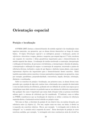 Orienta¸c˜ao espacial
Posi¸c˜ao e localiza¸c˜ao
O PMEB (2007) destaca o desenvolvimento do sentido espacial e da visualiza¸c˜ao como
aspectos essenciais, em geometria, que os alunos devem desenvolver ao longo do ensino
b´asico. O t´opico Orienta¸c˜ao espacial e os subt´opicos posi¸c˜ao e localiza¸c˜ao, pontos de
referˆencia e itiner´arios e mapas, plantas e maquetas, que surgem logo no 1.º ciclo, envolvem
um conjunto de conceitos e ideias geom´etricas importantes para o desenvolvimento do
sentido espacial dos alunos. A realiza¸c˜ao de tarefas envolvendo a constru¸c˜ao, interpreta¸c˜ao
e utiliza¸c˜ao de itiner´arios, de percursos e de labirintos, a interpreta¸c˜ao e desenho de plantas,
a interpreta¸c˜ao e utiliza¸c˜ao de mapas e a constru¸c˜ao de maquetas, recorrendo a pontos de
referˆencia diversos, incluindo a no¸c˜ao de que ﬁguras e s´ımbolos (numa planta, num mapa)
representam objectos s˜ao importantes para o desenvolvimento desses conceitos. Est˜ao
tamb´em associados outros conceitos e termos matem´aticos importantes em geometria, como
por exemplo, paralelismo, perpendicularidade, concorrˆencia, ˆangulo, direc¸c˜ao, orienta¸c˜ao,
distˆancia e coordenadas.
Sobre os conceitos de posi¸c˜ao e localiza¸c˜ao, nos primeiros anos, os alunos devem com-
preender que a posi¸c˜ao de algo est´a, muitas vezes, relacionada com a posi¸c˜ao do observador
e com um dado sistema de referˆencia, podendo este ser deﬁnido de acordo com regras que se
estabele¸cam num dado contexto ou podendo usar-se um sistema de referˆencia convencional.
Em qualquer dos casos ´e importante que numa dada situa¸c˜ao todas as pessoas envolvidas
saibam qual ´e o sistema de referˆencia que foi considerado. ´E habitual, como se deﬁne
no PMEB, considerar-se que na localiza¸c˜ao de objectos se utilize o sistema de referˆencia
esquerda-direita e horizontal-vertical referido ao pr´oprio corpo.
Tal como se disse, a descri¸c˜ao da posi¸c˜ao de um objecto tem, em muitas situa¸c˜oes, por
referˆencia outro (s) objecto (s). Por isso, no¸c˜oes como em cima, em baixo, `a direita ou
`a esquerda s˜ao conceitos relativos. Diz-se, por exemplo: “o rectˆangulo est´a `a direita do
triˆangulo” ou “o arm´ario est´a `a esquerda da mesa”. Estas descri¸c˜oes de posi¸c˜ao `as vezes
envolvem medidas, por exemplo, “o rectˆangulo est´a cinco cent´ımetros atr´as do c´ırculo”ou
23
 