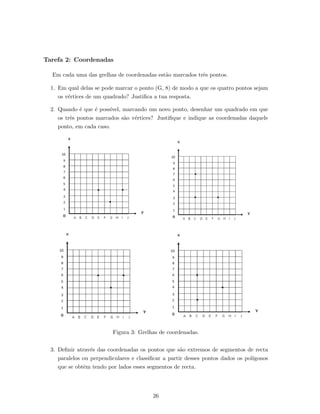 Tarefa 2: Coordenadas
Em cada uma das grelhas de coordenadas est˜ao marcados trˆes pontos.
1. Em qual delas se pode marcar o ponto (G, 8) de modo a que os quatro pontos sejam
os v´ertices de um quadrado? Justiﬁca a tua resposta.
2. Quando ´e que ´e poss´ıvel, marcando um novo ponto, desenhar um quadrado em que
os trˆes pontos marcados s˜ao v´ertices? Justiﬁque e indique as coordenadas daquele
ponto, em cada caso.
Figura 3: Grelhas de coordenadas.
3. Deﬁnir atrav´es das coordenadas os pontos que s˜ao extremos de segmentos de recta
paralelos ou perpendiculares e classiﬁcar a partir desses pontos dados os pol´ıgonos
que se obtˆem tendo por lados esses segmentos de recta.
26
 