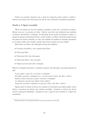 Colocar nas paredes etiquetas com o nome do respectivo ponto cardeal e realizar e
descrever percursos entre dois pontos da sala de aula, utilizando vocabul´ario apropriado.
Tarefa 4: A ﬁgura escondida
5Dizer aos alunos que h´a um triˆangulo escondido na sala que ´e necess´ario encontrar.
Marcar com um x um ponto no in´ıcio. Mostrar uma lista com indica¸c˜oes que ajudar˜ao
os alunos a descobrirem o triˆangulo. As instru¸c˜oes devem incluir as direc¸c˜oes a seguir e o
n´umero de passos em direc¸c˜ao ao Norte, ao Sul, ao Este e ao Oeste. Os alunos podem tentar
dar passos do mesmo tamanho, ou usar uma unidade de medida de tamanho equivalente
ao seu passo m´edio, por exemplo, usando umas tiras de papel com essa medida.
Seleccionar um aluno e dar indica¸c˜oes do tipo das seguintes:
• No ponto de partida x, dar 4 passos para Norte
• Voltar para Este
• Voltar para Sul e dar dois passos
• Voltar para Oeste e dar um passo
• Chegou ao local onde est´a o triˆangulo.
Depois do triˆangulo descoberto, o professor promove uma discuss˜ao, colocando quest˜oes do
tipo:
O que ajudou o aluno X a encontrar o triˆangulo?
Ele podia encontrar o triˆangulo sem o uso dos termos Norte, Sul, Este e Oeste?
Existem outras maneiras de poder encontrar o triˆangulo?
As indica¸c˜oes estavam bem dadas? Como sabem?
Porque foi necess´ario estabelecer as direc¸c˜oes Norte, Sul, Este e Oeste?
Alguns pares de alunos escrevem um conjunto de indica¸c˜oes que podem ajudar outros
alunos a encontrar um objecto que tenham escondido. Lembrar os alunos que devem
escrever indica¸c˜oes detalhadas. Considera-se que o jogo foi bem sucedido se a ﬁgura for
encontrada.
5
Tarefa inspirada em Navigating through Geometry in Grades 3-5 (NCTM)
28
 