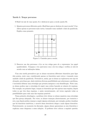 Tarefa 5: Tra¸car percursos
O Ra´ul vai sair de casa (ponto A) e deslocar-se para a escola (ponto B).
1. Quantos percursos diferentes pode o Ra´ul fazer para se deslocar de casa `a escola? Con-
sidera apenas os percursos mais curtos, tomando como unidade o lado da quadr´ıcula.
Explica como pensaste.
Figura 5: Caminho para a escola.
2. Descreve um dos percursos e lˆe-o ao teu colega para ele o representar (no papel
quadriculado). Compara o teu (percurso) com o do teu colega e veriﬁca se est´a de
acordo com as indica¸c˜oes dadas.
Com esta tarefa pretende-se que os alunos encontrem diferentes itiner´arios para ligar
dois pontos, neste caso, considerando apenas os itiner´arios mais curtos e tomando como
unidade o lado da quadr´ıcula. Pretende-se, ainda, que os alunos ao explorarem este tipo de
situa¸c˜oes, percebam que, dado existirem diversas possibilidades que solucionam o problema,
´e necess´ario delinear uma estrat´egia que permita assegurar a sua identiﬁca¸c˜ao. Neste caso,
os alunos podem usar a estrat´egia de seguir uma ordem baseada no n´umero de esquinas.
Por exemplo, em primeiro lugar, tra¸cam os itiner´arios que tˆem apenas uma esquina, depois
todos os que tˆem duas esquinas, e assim sucessivamente, at´e terem esgotado todas as
possibilidades para cada uma das esquinas poss´ıveis.
Numa primeira abordagem, o professor deve deixar os alunos seguirem uma estrat´egia
que lhes pare¸ca adequada. Por vezes, os alunos come¸cam aleatoriamente, por tentativa e
erro, mas depois podem come¸car a seguir alguma orienta¸c˜ao, por exemplo, podem visualizar
que h´a itiner´arios sim´etricos, e atrav´es dessa descoberta chegar a mais alguns itiner´arios.
Posteriormente, no momento da discuss˜ao, alguns alunos apresentam os seus itiner´arios e
explicam como chegaram a essas solu¸c˜oes. O professor deve colocar a seguinte quest˜ao:
29
 
