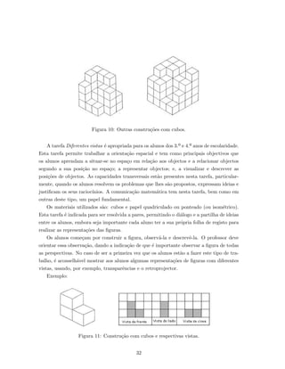 Figura 10: Outras constru¸c˜oes com cubos.
A tarefa Diferentes vistas ´e apropriada para os alunos dos 3.º e 4.º anos de escolaridade.
Esta tarefa permite trabalhar a orienta¸c˜ao espacial e tem como principais objectivos que
os alunos aprendam a situar-se no espa¸co em rela¸c˜ao aos objectos e a relacionar objectos
segundo a sua posi¸c˜ao no espa¸co; a representar objectos; e, a visualizar e descrever as
posi¸c˜oes de objectos. As capacidades transversais est˜ao presentes nesta tarefa, particular-
mente, quando os alunos resolvem os problemas que lhes s˜ao propostos, expressam ideias e
justiﬁcam os seus racioc´ınios. A comunica¸c˜ao matem´atica tem nesta tarefa, bem como em
outras deste tipo, um papel fundamental.
Os materiais utilizados s˜ao: cubos e papel quadriculado ou ponteado (ou isom´etrico).
Esta tarefa ´e indicada para ser resolvida a pares, permitindo o di´alogo e a partilha de ideias
entre os alunos, embora seja importante cada aluno ter a sua pr´opria folha de registo para
realizar as representa¸c˜oes das ﬁguras.
Os alunos come¸cam por construir a ﬁgura, observ´a-la e descrevˆe-la. O professor deve
orientar essa observa¸c˜ao, dando a indica¸c˜ao de que ´e importante observar a ﬁgura de todas
as perspectivas. No caso de ser a primeira vez que os alunos est˜ao a fazer este tipo de tra-
balho, ´e aconselh´avel mostrar aos alunos algumas representa¸c˜oes de ﬁguras com diferentes
vistas, usando, por exemplo, transparˆencias e o retroprojector.
Exemplo:
Figura 11: Constru¸c˜ao com cubos e respectivas vistas.
32
 