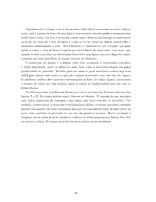 O professor deve dialogar com os alunos sobre a diﬁculdade em se saber ao certo, nalguns
casos, qual ´e a parte da frente de uma ﬁgura, bem como as restantes partes correspondentes
`as diferentes vistas. Por isso, ´e necess´ario tomar como referˆencia um lado que se convenciona
no grupo ser uma das vistas da ﬁgura e todas as outras vistas s˜ao depois consideradas e
analisadas relativamente a essa. Outra hip´otese ´e considerar-se, por exemplo, que para
todos os casos, a vista de frente ´e aquela que est´a `a frente do observador, mas nesse caso,
quando se est´a a partilhar as observa¸c˜oes feitas sobre uma ﬁgura, com os colegas da turma,
´e preciso que todos partilhem do mesmo sistema de referˆencia.
A constru¸c˜ao de ﬁguras e o di´alogo sobre elas, utilizando o vocabul´ario espec´ıﬁco,
´e muito importante desde os primeiros anos, bem como a sua representa¸c˜ao em papel
quadriculado ou ponteado. Tamb´em pode ser usado o papel isom´etrico embora seja mais
dif´ıcil para alunos mais novos ou que n˜ao tenham experiˆencia com esse tipo de registo.
O professor tamb´em deve mostrar representa¸c˜oes da base, de v´arias ﬁguras, (mostrando
o n´umero de cubos em cada posi¸c˜ao), para os alunos se familiarizarem com esse tipo de
representa¸c˜ao.
Na ´ultima quest˜ao, ´e pedido aos alunos que contem os cubos que formam cada uma das
ﬁguras A e B. Os alunos podem seguir diversas estrat´egias. ´E importante que arranjem
uma forma organizada de contagem e que sigam uma linha coerente de racioc´ınio. Por
exemplo, podem contar os cubos que visualizam linha a linha, ou coluna ou coluna, contando
mesmo com aqueles que est˜ao escondidos mas que necessariamente ter˜ao de fazer parte da
constru¸c˜ao, partindo do princ´ıpio de que n˜ao s˜ao poss´ıveis buracos. Outra estrat´egia ´e
imaginar que os cubos j´a est˜ao completos e retirar os cubos pequenos que faltam, ﬁla a ﬁla
ou coluna a coluna. Os alunos poder˜ao encontrar ainda outras estrat´egias.
33
 