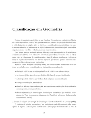 Classiﬁca¸c˜ao em Geometria
De uma forma simples, pode dizer-se que classiﬁcar ´e organizar um conjunto de objectos
em classes segundo um crit´erio. Em geometria h´a uma estreita rela¸c˜ao entre a classiﬁca¸c˜ao,
o estabelecimento de rela¸c˜oes entre os objectos, a identiﬁca¸c˜ao de caracter´ısticas e a cons-
tru¸c˜ao de deﬁni¸c˜oes. Classiﬁcam-se os objectos geom´etricos porque isso ajuda a encar´a-los
organizadamente e a obter e relacionar as suas caracter´ısticas.
Para alguns autores, a classiﬁca¸c˜ao de diferentes objectos matem´aticos de acordo com
determinados crit´erios pode salientar a consciˆencia que se tem dos modos como se relaci-
onam entre si. O processo de classiﬁcar exige a identiﬁca¸c˜ao de semelhan¸cas e diferen¸cas
entre os objectos matem´aticos em diversas aspectos, por isso h´a quem o considere uma
componente b´asica do racioc´ınio matem´atico.
Segundo Alsina, Burguˆes & Fortuny (1989), h´a v´arios aspectos importantes a ter em
conta no trabalho sobre a classiﬁca¸c˜ao em Matem´atica, nomeadamente:
• distinguir crit´erios que permitem classiﬁcar de crit´erios que n˜ao permitem;
• ver como crit´erios aparentemente distintos d˜ao lugar `a mesma classiﬁca¸c˜ao;
• deduzir poss´ıveis crit´erios que tenham dado origem a uma classiﬁca¸c˜ao;
• sobrepor classiﬁca¸c˜oes, reﬁnando-as;
• classiﬁcar pela via das transforma¸c˜oes, sendo que estas classiﬁca¸c˜oes s˜ao consideradas
as mais genuinamente geom´etricas;
• utilizar representa¸c˜oes diversas para classiﬁca¸c˜oes (recorrendo, por exemplo, a dia-
gramas de Venn ou conjuntos, diagramas de Carroll ou tabelas de dupla entrada,
diagramas em ´arvore).
Apresenta-se a seguir um exemplo de classiﬁca¸c˜ao baseado no trabalho de Loureiro (2008):
O conjunto de objectos a organizar ´e um conjunto de quadril´ateros constru´ıdos no ge-
oplano de 5 por 5. Este conjunto ´e obtido com a preocupa¸c˜ao de incluir todos os tipos de
35
 