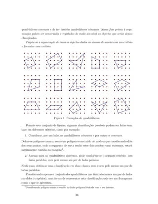 quadril´ateros convexos e de ter tamb´em quadril´ateros cˆoncavos. Numa fase pr´evia `a orga-
niza¸c˜ao podem ser constru´ıdos e registados de modo acess´ıvel os objectos que ser˜ao depois
classiﬁcados.
Prop˜oe-se a organiza¸c˜ao de todos os objectos dados em classes de acordo com um crit´erio
e formular esse crit´erio.
Figura 1: Exemplos de quadril´ateros.
Perante este conjunto de ﬁguras, algumas classiﬁca¸c˜oes poss´ıveis podem ser feitas com
base em diferentes crit´erios, como por exemplo:
1. Considerar, por um lado, os quadril´ateros cˆoncavos e por outro os convexos.
Deﬁne-se pol´ıgono convexo como um pol´ıgono constru´ıdo de modo a que considerando dois
dos seus pontos, todo o segmento de recta tendo estes dois pontos como extremos, estar´a
inteiramente contido no pol´ıgono6.
2. Apenas para os quadril´ateros convexos, pode considerar-se o seguinte crit´erio: sem
lados paralelos, com pelo menos um par de lados paralelo
Neste caso, obt´em-se uma classiﬁca¸c˜ao em duas classes, com e sem pelo menos um par de
lados paralelos.
Considerando apenas o conjunto dos quadril´ateros que tˆem pelo menos um par de lados
paralelos (trap´ezios), uma forma de representar esta classiﬁca¸c˜ao pode ser um ﬂuxograma
como o que se apresenta.
6
Considerando pol´ıgono como a reuni˜ao da linha poligonal fechada com o seu interior.
36
 