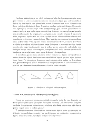 Os alunos podem come¸car por referir o n´umero de lados das ﬁguras apresentadas, sendo
prov´avel que os alunos dos primeiros anos de escolaridade digam que, neste conjunto de
ﬁguras, h´a duas ﬁguras com quatro lados e duas ﬁguras com trˆes lados, explicando que
basta endireitar dois lados da ﬁgura A para que essa ﬁgura seja um triˆangulo. No entanto,
essa explica¸c˜ao j´a n˜ao deve surgir ao ﬁm de algum tempo, pois `a medida que os alunos v˜ao
desenvolvendo os seus conhecimentos geom´etricos devem ter outras explica¸c˜oes baseadas
num reconhecimento das propriedades das ﬁguras e, na verdade, a ﬁgura A tem quatro
lados, enquanto a ﬁgura C tem trˆes lados, e porque tˆem um n´umero de lados diferente essas
duas ﬁguras pertencem a classes distintas. Mas, para descreverem estas ﬁguras os alunos
ainda podem referir outros aspectos como o comprimento dos lados, o n´umero de v´ertices,
a existˆencia ou n˜ao de lados paralelos ou o tipo de ˆangulos. A referˆencia aos dois ´ultimos
aspectos n˜ao surge imediatamente, mas `a medida que os alunos s˜ao confrontados com
situa¸c˜oes em que tˆem de analisar ﬁguras, come¸cando deste modo a referir caracter´ısticas
das ﬁguras que se relacionam com a no¸c˜ao de ˆangulo e de paralelismo.
´E importante que os alunos observem muitos exemplos de ﬁguras correspondentes `a
mesma classe de ﬁguras, bem como uma variedade de ﬁguras que n˜ao sejam exemplo
dessa classe. Por exemplo, as ﬁguras que aparecem em seguida podem, em determinada
fase, parecer triˆangulos, mas ao descrever-se as suas propriedades os alunos s˜ao levados a
concluir que trˆes dessas ﬁguras n˜ao podem pertencer a essa categoria.
Figura 3: Exemplos de triˆangulos e n˜ao triˆangulos.
Tarefa 2: Composi¸c˜ao e decomposi¸c˜ao de ﬁguras
Propor aos alunos que cortem um quadrado de papel a partir das suas diagonais, ob-
tendo quatro ﬁguras iguais (triˆangulos rectˆangulos is´osceles). Com estes quatro triˆangulos
os alunos devem compor outras ﬁguras, unindo-as pelos lados congruentes. Que ﬁguras
podem surgir? Como se podem agrupar?
´E poss´ıvel reconstituir o quadrado ou formar outras ﬁguras, como por exemplo, um
triˆangulo rectˆangulo is´osceles maior, um paralelogramo, um rectˆangulo e compor outras
ﬁguras menos conhecidas. Eis alguns exemplos de composi¸c˜oes:
38
 