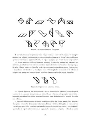 Figura 4: Composi¸c˜oes com triˆangulos.
´E importante discutir alguns aspectos com os alunos, a v´arios n´ıveis, como por exemplo:
considera-se a forma como os quatro triˆangulos est˜ao dispostos na ﬁgura? Ou considera-se
apenas o contorno da ﬁgura resultante, ou seja, o pol´ıgono que resulta dessa composi¸c˜ao?
As ﬁguras seguintes podem representar a mesma ﬁgura se for considerado apenas o seu
contorno, mas ter˜ao que ser consideradas duas ﬁguras distintas se atendermos `a composi¸c˜ao,
ou seja, a forma como os triˆangulos est˜ao dispostos na composi¸c˜ao da ﬁgura. Este aspecto
´e importante ser discutido e, em alguns casos est˜ao impl´ıcitos os conceitos de reﬂex˜ao e
rota¸c˜ao que podem ser considerados a prop´osito da explora¸c˜ao das ﬁguras formadas.
Figura 5: Figuras com a mesma forma.
As ﬁguras seguintes s˜ao congruentes e se for considerado apenas o contorno pode
considerar-se a mesma ﬁgura que pode ser veriﬁcado pela sua sobreposi¸c˜ao, mas se aten-
dermos `a composi¸c˜ao da ﬁgura, veriﬁca-se que uma pode ser vista como a imagem da outra
por reﬂex˜ao.
A representa¸c˜ao tem nesta tarefa um papel importante. Os alunos podem fazer o registo
das ﬁguras compostas de maneiras diferentes. Podem ter v´arios triˆangulos j´a cortados que
v˜ao colando numa folha `a medida que descobrem uma ﬁgura diferente ou ter `a sua disposi¸c˜ao
quadrados de papel e v˜ao decompondo o quadrado, compondo as ﬁguras e colando-as numa
39
 