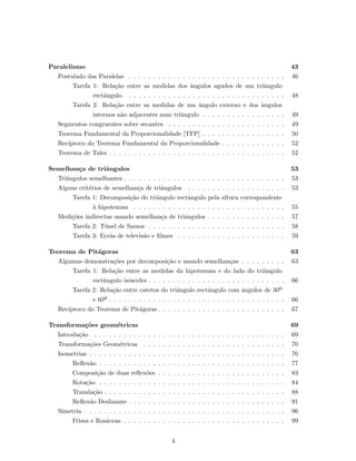 Paralelismo 43
Postulado das Paralelas . . . . . . . . . . . . . . . . . . . . . . . . . . . . . . . . 46
Tarefa 1: Rela¸c˜ao entre as medidas dos ˆangulos agudos de um triˆangulo
rectˆangulo . . . . . . . . . . . . . . . . . . . . . . . . . . . . . . . . 48
Tarefa 2: Rela¸c˜ao entre as medidas de um ˆangulo externo e dos ˆangulos
internos n˜ao adjacentes num triˆangulo . . . . . . . . . . . . . . . . . 49
Segmentos congruentes sobre secantes . . . . . . . . . . . . . . . . . . . . . . . . 49
Teorema Fundamental da Proporcionalidade [TFP] . . . . . . . . . . . . . . . . . 50
Rec´ıproco do Teorema Fundamental da Proporcionalidade . . . . . . . . . . . . . 52
Teorema de Tales . . . . . . . . . . . . . . . . . . . . . . . . . . . . . . . . . . . . 52
Semelhan¸ca de triˆangulos 53
Triˆangulos semelhantes . . . . . . . . . . . . . . . . . . . . . . . . . . . . . . . . . 53
Alguns crit´erios de semelhan¸ca de triˆangulos . . . . . . . . . . . . . . . . . . . . 53
Tarefa 1: Decomposi¸c˜ao do triˆangulo rectˆangulo pela altura correspondente
`a hipotenusa . . . . . . . . . . . . . . . . . . . . . . . . . . . . . . . 55
Medi¸c˜oes indirectas usando semelhan¸ca de triˆangulos . . . . . . . . . . . . . . . . 57
Tarefa 2: T´unel de Samos . . . . . . . . . . . . . . . . . . . . . . . . . . . . 58
Tarefa 3: Ecr˜as de televis˜ao e ﬁlmes . . . . . . . . . . . . . . . . . . . . . . 59
Teorema de Pit´agoras 63
Algumas demonstra¸c˜oes por decomposi¸c˜ao e usando semelhan¸cas . . . . . . . . . 63
Tarefa 1: Rela¸c˜ao entre as medidas da hipotenusa e do lado do triˆangulo
rectˆangulo is´osceles . . . . . . . . . . . . . . . . . . . . . . . . . . . . 66
Tarefa 2: Rela¸c˜ao entre catetos do triˆangulo rectˆangulo com ˆangulos de 30º
e 60º . . . . . . . . . . . . . . . . . . . . . . . . . . . . . . . . . . . . 66
Rec´ıproco do Teorema de Pit´agoras . . . . . . . . . . . . . . . . . . . . . . . . . . 67
Transforma¸c˜oes geom´etricas 69
Introdu¸c˜ao . . . . . . . . . . . . . . . . . . . . . . . . . . . . . . . . . . . . . . . 69
Transforma¸c˜oes Geom´etricas . . . . . . . . . . . . . . . . . . . . . . . . . . . . . 70
Isometrias . . . . . . . . . . . . . . . . . . . . . . . . . . . . . . . . . . . . . . . . 76
Reﬂex˜ao . . . . . . . . . . . . . . . . . . . . . . . . . . . . . . . . . . . . . . 77
Composi¸c˜ao de duas reﬂex˜oes . . . . . . . . . . . . . . . . . . . . . . . . . . 83
Rota¸c˜ao . . . . . . . . . . . . . . . . . . . . . . . . . . . . . . . . . . . . . . 84
Transla¸c˜ao . . . . . . . . . . . . . . . . . . . . . . . . . . . . . . . . . . . . . 88
Reﬂex˜ao Deslizante . . . . . . . . . . . . . . . . . . . . . . . . . . . . . . . . 91
Simetria . . . . . . . . . . . . . . . . . . . . . . . . . . . . . . . . . . . . . . . . . 96
Frisos e Ros´aceas . . . . . . . . . . . . . . . . . . . . . . . . . . . . . . . . . 99
4
 
