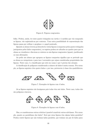 Figura 6: Figuras congruentes.
folha. Podem, ainda, ter esses quatro triˆangulos em cart˜ao e `a medida que v˜ao compondo
as ﬁguras, v˜ao registando-as por contorno. Uma outra possibilidade de representa¸c˜ao das
ﬁguras passa por utilizar o geoplano e o papel ponteado.
Quando os alunos tiverem j´a descoberto v´arias ﬁguras (compostas pelos quatro triˆangulos
justapostos pelos lados congruentes), os registos podem ser aﬁxados no quadro para que os
alunos as visualizem e discutam se existem ou n˜ao ﬁguras congruentes (iguais), justiﬁcando
as suas aﬁrma¸c˜oes.
Ao pedir aos alunos que agrupem as ﬁguras compostas signiﬁca que se pretende que
os alunos as categorizem e para isso ´e necess´ario que sejam consideradas propriedades das
ﬁguras. Neste caso, ´e a classiﬁca¸c˜ao que est´a em causa e que ´e preciso dar aten¸c˜ao.
A classiﬁca¸c˜ao de pol´ıgonos considerando o n´umero de lados ´e muito comum. Por exem-
plo, as ﬁguras seguintes tˆem quatro lados e, por isso, pertencem `a classe dos quadril´ateros.
Figura 7: Exemplos de ﬁguras com 4 lados.
J´a as ﬁguras seguintes s˜ao hex´agonos pois todas tˆem seis lados. Neste caso, todos eles
s˜ao pol´ıgonos cˆoncavos.
Figura 8: Exemplos de ﬁguras com 6 lados.
Mas, se considerarmos outros crit´erios ´e poss´ıvel constituir outras subclasses. Por exem-
plo, quanto ao paralelismo dos lados? Ser´a que estas ﬁguras tˆem alguns lados paralelos?
Podem existir ﬁguras que n˜ao tenham lados paralelos, que tenham um par de lados para-
40
 