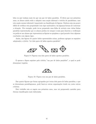 lelos ou que tenham mais do que um par de lados paralelos. ´E ´obvio que nos primeiros
anos, os alunos ainda est˜ao a adquirir uma no¸c˜ao informal e restrita de paralelismo, mas
esta no¸c˜ao mesmo informal ´e importante na classiﬁca¸c˜ao de ﬁguras. Embora seja um pouco
dif´ıcil de veriﬁcar esta propriedade com rigor matem´atico, h´a algumas formas de contornar
a situa¸c˜ao. Por exemplo, pode ter-se preparado uma folha de acetato com v´arias linhas
paralelas representadas que os alunos podem ter sempre `a m˜ao para fazerem a veriﬁca¸c˜ao
ou pedir-se aos alunos que representem as ﬁguras no geoplano o qual permite tirar algumas
conclus˜oes com algum rigor.
Assim, das ﬁguras de quatro lados apresentadas acima, podemos agrupar as seguintes
adoptando o crit´erio “ter dois pares de lados opostos paralelos”.
Figura 9: Figuras com dois pares de lados opostos paralelos.
E apenas a ﬁgura seguinte pelo crit´erio ”um par de lados paralelos”, a qual se pode
denominar trap´ezio.
Figura 10: Figura com um par de lados paralelos.
Das quatro ﬁguras que foram agrupadas por terem dois pares de lados paralelos, e que
se denominam paralelogramos, pode fazer-se outras organiza¸c˜oes tendo em conta outros
crit´erios.
Este trabalho n˜ao se esgota nos primeiros anos, mas vai preparando caminho para
futuras classiﬁca¸c˜oes mais elaboradas.
41
 