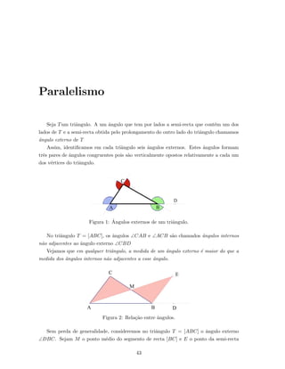 Paralelismo
Seja Tum triˆangulo. A um ˆangulo que tem por lados a semi-recta que cont´em um dos
lados de T e a semi-recta obtida pelo prolongamento do outro lado do triˆangulo chamamos
ˆangulo externo de T
Assim, identiﬁcamos em cada triˆangulo seis ˆangulos externos. Estes ˆangulos formam
trˆes pares de ˆangulos congruentes pois s˜ao verticalmente opostos relativamente a cada um
dos v´ertices do triˆangulo.
Figura 1: ˆAngulos externos de um triˆangulo.
No triˆangulo T = [ABC], os ˆangulos ∠CAB e ∠ACB s˜ao chamados ˆangulos internos
n˜ao adjacentes ao ˆangulo externo ∠CBD
Vejamos que em qualquer triˆangulo, a medida de um ˆangulo externo ´e maior do que a
medida dos ˆangulos internos n˜ao adjacentes a esse ˆangulo.
Figura 2: Rela¸c˜ao entre ˆangulos.
Sem perda de generalidade, consideremos no triˆangulo T = [ABC] o ˆangulo externo
∠DBC. Sejam M o ponto m´edio do segmento de recta [BC] e E o ponto da semi-recta
43
 