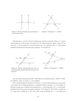 Figura 4: Rectas distintas perpendiculares a
uma terceira recta.
Figura 5: Triˆangulo T = [ABC].
Demonstremos o terceiro teorema tamb´em por redu¸c˜ao ao absurdo. Sejam r e s rectas
intersectadas por uma secante t nos pontos R e S, respectivamente. Sejam, ainda, R um
ponto de r e S um ponto de s em lados opostos de t (ver ﬁgura 6). Se r e s n˜ao fossem
paralelas intersectar-se-iam num ponto, digamos, P (ver ﬁgura 7).
Figura 6: Rectas intersectadas por uma se-
cante formando ˆangulos alternos internos con-
gruentes.
Figura 7: Triˆangulo T = [RSP] .
Ora, pelo TAE, sabemos que R’ ˆRS > RˆSP. Mas, isto ´e absurdo porque ∠R RS ∼= ∠RSP
por hip´otese. Logo, as rectas r e s s˜ao paralelas.
Para a demonstra¸c˜ao do teorema 4, tomemos r e s rectas intersectadas por uma secante
t nos pontos R e S (respectivamente) e os ˆangulos alternos internos α e β (ver ﬁgura 8).
Estamos a supor que os ˆangulos correspondentes α e γ s˜ao congruentes. Se r e s n˜ao fossem
paralelas intersectar-se-iam num ponto, digamos, P (ver ﬁgura 9). Pelo TAE, a medida de
β ´e maior que a medida de α. Por outro lado, como as medidas de α e γ s˜ao iguais por
45
 