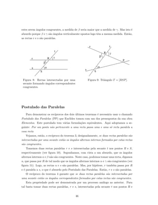 estes serem ˆangulos congruentes, a medida de β seria maior que a medida de γ. Mas isto ´e
absurdo porque β e γ s˜ao ˆangulos verticalmente opostos logo tˆem a mesma medida. Ent˜ao,
as rectas r e s s˜ao paralelas.
Figura 8: Rectas intersectadas por uma
secante formando ˆangulos correspondentes
congruentes.
Figura 9: Triˆangulo T = [RSP].
Postulado das Paralelas
Para demonstrar os rec´ıprocos dos dois ´ultimos teoremas ´e necess´ario usar o chamado
Postulado das Paralelas (PP) que Euclides tomou com um dos pressupostos da sua obra
Elementos. Este postulado tem v´arias formula¸c˜oes equivalentes. Aqui adoptamos a se-
guinte: Por um ponto n˜ao pertencente a uma recta passa uma e uma s´o recta paralela a
essa recta
Vejamos, ent˜ao, o rec´ıproco do teorema 3, designadamente, se duas rectas paralelas s˜ao
intersectadas por uma secante ent˜ao os ˆangulos alternos internos formados por estas rectas
s˜ao congruentes.
Tomemos duas rectas paralelas r e s intersectadas pela secante t nos pontos R e S,
respectivamente (ver ﬁgura 10). Suponhamos, com vista a um absurdo, que os ˆangulos
alternos internos α e β n˜ao s˜ao congruentes. Neste caso, podemos tomar uma recta, digamos
u, que passa por R de tal modo que os ˆangulos alternos internos α e γ s˜ao congruentes (ver
ﬁgura 11). Logo, as rectas u e s s˜ao paralelas. Mas, por hip´otese, r tamb´em passa por R
e ´e paralela a s, o que ´e absurdo pelo Postulado das Paralelas. Ent˜ao, r e s s˜ao paralelas.
O rec´ıproco do teorema 4 garante que se duas rectas paralelas s˜ao intersectadas por
uma secante ent˜ao os ˆangulos correspondentes formados por estas rectas s˜ao congruentes.
Esta propriedade pode ser demonstrada por um processo an´alogo ao anterior. Para
tal basta tomar duas rectas paralelas, r e s, intersectadas pela secante t nos pontos R e
46
 