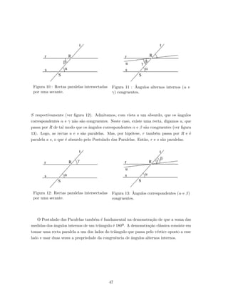 Figura 10 : Rectas paralelas intersectadas
por uma secante.
Figura 11 : ˆAngulos alternos internos (α e
γ) congruentes.
S respectivamente (ver ﬁgura 12). Admitamos, com vista a um absurdo, que os ˆangulos
correspondentes α e γ n˜ao s˜ao congruentes. Neste caso, existe uma recta, digamos u, que
passa por R de tal modo que os ˆangulos correspondentes α e β s˜ao congruentes (ver ﬁgura
13). Logo, as rectas u e s s˜ao paralelas. Mas, por hip´otese, r tamb´em passa por R e ´e
paralela a s, o que ´e absurdo pelo Postulado das Paralelas. Ent˜ao, r e s s˜ao paralelas.
Figura 12: Rectas paralelas intersectadas
por uma secante.
Figura 13: ˆAngulos correspondentes (α e β)
congruentes.
O Postulado das Paralelas tamb´em ´e fundamental na demonstra¸c˜ao de que a soma das
medidas dos ˆangulos internos de um triˆangulo ´e 180º. A demonstra¸c˜ao cl´assica consiste em
tomar uma recta paralela a um dos lados do triˆangulo que passa pelo v´ertice oposto a esse
lado e usar duas vezes a propriedade da congruˆencia de ˆangulos alternos internos.
47
 