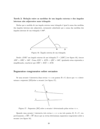 Tarefa 2: Rela¸c˜ao entre as medidas de um ˆangulo externo e dos ˆangulos
internos n˜ao adjacentes num triˆangulo
Deduz que a medida de um ˆangulo externo num triˆangulo ´e igual `a soma das medidas
dos ˆangulos internos n˜ao adjacentes, novamente admitindo que a soma das medidas dos
ˆangulos internos de um triˆangulo ´e 180º.
Figura 16: ˆAngulo externo de um triˆangulo.
Sendo ∠DBC um ˆangulo externo de um triˆangulo T = [ABC] (ver ﬁgura 16), tem-se
A ˆBC + D ˆBC = 180o. Como B ˆAC + A ˆCB + A ˆBC = 180o, igualando estas express˜oes e
simpliﬁcando, conclui-se que D ˆBC = B ˆAC + A ˆCB.
Segmentos congruentes sobre secantes
Se uma secante t intersecta duas rectas r e s em pontos R e S, diz-se que r e s deter-
minam o segmento [RS]sobre a secante (ver ﬁgura 17).
Figura 17 : Segmento [RS] sobre a secante t determinado pelas rectas r e s .
Quando uma secante t intersecta trˆes rectas r, s e u em trˆes pontos R, S e U, res-
pectivamente, e RS = SU diz-se que as rectas determinam segmentos congruentes sobre a
secante (ver ﬁgura 18).
49
 
