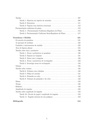 Tarefas . . . . . . . . . . . . . . . . . . . . . . . . . . . . . . . . . . . . . . . . . 107
Tarefa 1: Simetria em tapetes de arraiolos . . . . . . . . . . . . . . . . . . 108
Tarefa 2: Itiner´arios . . . . . . . . . . . . . . . . . . . . . . . . . . . . . . . 111
Tarefa 3: Figuras com simetria rotacional . . . . . . . . . . . . . . . . . . . 112
Pavimenta¸c˜oes uniformes do plano . . . . . . . . . . . . . . . . . . . . . . . . . . 113
Tarefa 4 : Pavimenta¸c˜oes Uniformes Regulares do Plano . . . . . . . . . . . 115
Tarefa 5: Pavimenta¸c˜oes Uniformes Semi-Regulares do Plano . . . . . . . . 117
Grandezas e Medida 121
O conceito de grandeza . . . . . . . . . . . . . . . . . . . . . . . . . . . . . . . . 121
A opera¸c˜ao de medi¸c˜ao . . . . . . . . . . . . . . . . . . . . . . . . . . . . . . . . 122
Unidades e instrumentos de medida . . . . . . . . . . . . . . . . . . . . . . . . . 123
´Area de ﬁguras planas . . . . . . . . . . . . . . . . . . . . . . . . . . . . . . . . . 124
Tarefas sobre ´area e per´ımetro . . . . . . . . . . . . . . . . . . . . . . . . . . . . 130
Tarefa 1: ´Areas e per´ımetros no geoplano . . . . . . . . . . . . . . . . . . . 130
Tarefa 2: Figuras no tangram . . . . . . . . . . . . . . . . . . . . . . . . . . 131
Tarefa 3: ´Areas com o tangram . . . . . . . . . . . . . . . . . . . . . . . . . 132
Tarefa 4: ´Areas e per´ımetros de rectˆangulos . . . . . . . . . . . . . . . . . . 133
Tarefa 5: Investigar ´areas de rectˆangulos . . . . . . . . . . . . . . . . . . . . 134
Volume . . . . . . . . . . . . . . . . . . . . . . . . . . . . . . . . . . . . . . . . . 135
Tarefas sobre volume . . . . . . . . . . . . . . . . . . . . . . . . . . . . . . . . . . 140
Tarefa 6: Volumes com cubinhos . . . . . . . . . . . . . . . . . . . . . . . . 140
Tarefa 7: Pilhas de moedas . . . . . . . . . . . . . . . . . . . . . . . . . . . 141
Tarefa 8: Pirˆamide no cubo . . . . . . . . . . . . . . . . . . . . . . . . . . . 142
Tarefa 9: Volumes da pirˆamide e do cubo . . . . . . . . . . . . . . . . . . . 142
Massa . . . . . . . . . . . . . . . . . . . . . . . . . . . . . . . . . . . . . . . . . . 143
Tempo . . . . . . . . . . . . . . . . . . . . . . . . . . . . . . . . . . . . . . . . . . 146
Dinheiro . . . . . . . . . . . . . . . . . . . . . . . . . . . . . . . . . . . . . . . . . 149
Amplitude de ˆangulos . . . . . . . . . . . . . . . . . . . . . . . . . . . . . . . . . 150
Tarefas sobre amplitude de ˆangulos . . . . . . . . . . . . . . . . . . . . . . . . . 152
Tarefa 10: C´ırculo de papel e amplitude de ˆangulos . . . . . . . . . . . . . . 152
Tarefa 11: ˆAngulos internos de um pol´ıgono . . . . . . . . . . . . . . . . . . 153
Bibliograﬁa 154
5
 