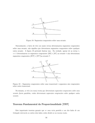 Figura 18: Segmentos congruentes sobre uma secante.
Naturalmente, o facto de trˆes (ou mais) rectas determinarem segmentos congruentes
sobre uma secante, n˜ao signiﬁca que determinem segmentos congruentes sobre qualquer
outra secante. A ﬁgura 19 pretende ilustrar isso. Na verdade, apesar de as rectas r,
s e t determinarem os segmentos congruentes [RS] e [SU] na secante t n˜ao determinam
segmentos congruentes [R S ] e [S U ]na secante t .
Figura 19 : Segmentos congruentes sobre uma transversal e segmentos n˜ao congruentes
sobre outra transversal.
No entanto, se trˆes (ou mais) rectas que determinam segmentos congruentes sobre uma
secante forem paralelas, ent˜ao determinam segmentos congruentes sobre qualquer outra
secante.
Teorema Fundamental da Proporcionalidade [TFP]
Este importante teorema garante que se uma recta paralela a um dos lados de um
triˆangulo intersecta os outros dois lados ent˜ao divide-os na mesma raz˜ao.
50
 