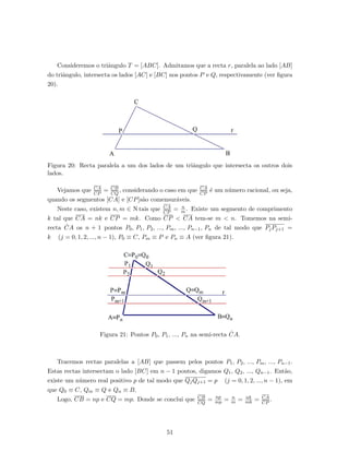 Consideremos o triˆangulo T = [ABC]. Admitamos que a recta r, paralela ao lado [AB]
do triˆangulo, intersecta os lados [AC] e [BC] nos pontos P e Q, respectivamente (ver ﬁgura
20).
Figura 20: Recta paralela a um dos lados de um triˆangulo que intersecta os outros dois
lados.
Vejamos que CA
CP
= CB
CQ
, considerando o caso em que CA
CP
´e um n´umero racional, ou seja,
quando os segmentos [CA] e [CP]s˜ao comensur´aveis.
Neste caso, existem n, m ∈ N tais que CA
CP
= n
m . Existe um segmento de comprimento
k tal que CA = nk e CP = mk. Como CP < CA tem-se m < n. Tomemos na semi-
recta ˙CA os n + 1 pontos P0, P1, P2, ..., Pm, ..., Pn−1, Pn de tal modo que PjPj+1 =
k (j = 0, 1, 2, ..., n − 1), P0 ≡ C, Pm ≡ P e Pn ≡ A (ver ﬁgura 21).
Figura 21: Pontos P0, P1, ..., Pn na semi-recta ˙CA.
Tracemos rectas paralelas a [AB] que passem pelos pontos P1, P2, ..., Pm, ..., Pn−1.
Estas rectas intersectam o lado [BC] em n − 1 pontos, digamos Q1, Q2, ..., Qn−1. Ent˜ao,
existe um n´umero real positivo p de tal modo que QjQj+1 = p (j = 0, 1, 2, ..., n − 1), em
que Q0 ≡ C, Qm ≡ Q e Qn ≡ B.
Logo, CB = np e CQ = mp. Donde se conclui que CB
CQ
= np
mp = n
m = nk
mk = CA
CP
.
51
 