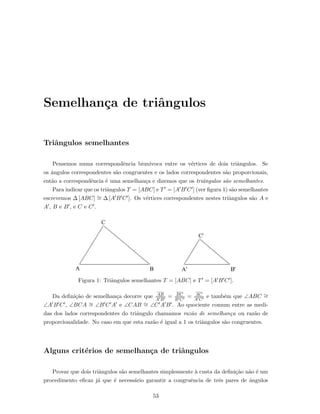 Semelhan¸ca de triˆangulos
Triˆangulos semelhantes
Pensemos numa correspondˆencia biun´ıvoca entre os v´ertices de dois triˆangulos. Se
os ˆangulos correspondentes s˜ao congruentes e os lados correspondentes s˜ao proporcionais,
ent˜ao a correspondˆencia ´e uma semelhan¸ca e dizemos que os triˆangulos s˜ao semelhantes.
Para indicar que os triˆangulos T = [ABC] e T = [A B C ] (ver ﬁgura 1) s˜ao semelhantes
escrevemos ∆ [ABC] ∼= ∆ [A B C ]. Os v´ertices correspondentes nestes triˆangulos s˜ao A e
A , B e B , e C e C .
Figura 1: Triˆangulos semelhantes T = [ABC] e T = [A B C ].
Da deﬁni¸c˜ao de semelhan¸ca decorre que AB
A B
= BC
B C
= AC
A C
e tamb´em que ∠ABC ∼=
∠A B C , ∠BCA ∼= ∠B C A e ∠CAB ∼= ∠C A B . Ao quociente comum entre as medi-
das dos lados correspondentes do triˆangulo chamamos raz˜ao de semelhan¸ca ou raz˜ao de
proporcionalidade. No caso em que esta raz˜ao ´e igual a 1 os triˆangulos s˜ao congruentes.
Alguns crit´erios de semelhan¸ca de triˆangulos
Provar que dois triˆangulos s˜ao semelhantes simplesmente `a custa da deﬁni¸c˜ao n˜ao ´e um
procedimento eﬁcaz j´a que ´e necess´ario garantir a congruˆencia de trˆes pares de ˆangulos
53
 