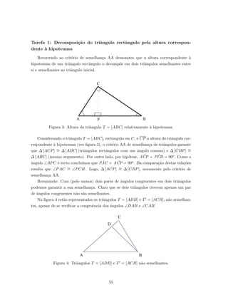 Tarefa 1: Decomposi¸c˜ao do triˆangulo rectˆangulo pela altura correspon-
dente `a hipotenusa
Recorrendo ao crit´erio de semelhan¸ca AA demonstra que a altura correspondente `a
hipotenusa de um triˆangulo rectˆangulo o decomp˜oe em dois triˆangulos semelhantes entre
si e semelhantes ao triˆangulo inicial.
Figura 3: Altura do triˆangulo T = [ABC] relativamente `a hipotenusa.
Considerando o triˆangulo T = [ABC], rectˆangulo em C, e CP a altura do triˆangulo cor-
respondente `a hipotenusa (ver ﬁgura 3), o crit´erio AA de semelhan¸ca de triˆangulos garante
que ∆ [ACP] ∼= ∆ [ABC] (triˆangulos rectˆangulos com um ˆangulo comum) e ∆ [CBP] ∼=
∆ [ABC] (mesmo argumento). Por outro lado, por hip´otese, A ˆCP + P ˆCB = 90o. Como o
ˆangulo ∠APC ´e recto conclu´ımos que P ˆAC + A ˆCP = 90o. Da compara¸c˜ao destas rela¸c˜oes
resulta que ∠PAC ∼= ∠PCB. Logo, ∆ [ACP] ∼= ∆ [CBP], novamente pelo crit´erio de
semelhan¸ca AA.
Resumindo: Com (pelo menos) dois pares de ˆangulos congruentes em dois triˆangulos
podemos garantir a sua semelhan¸ca. Claro que se dois triˆangulos tiverem apenas um par
de ˆangulos congruentes n˜ao s˜ao semelhantes.
Na ﬁgura 4 est˜ao representados os triˆangulos T = [ADB] e T = [ACB], n˜ao semelhan-
tes, apesar de se veriﬁcar a congruˆencia dos ˆangulos ∠DAB e ∠CAB.
Figura 4: Triˆangulos T = [ADB] e T = [ACB] n˜ao semelhantes.
55
 