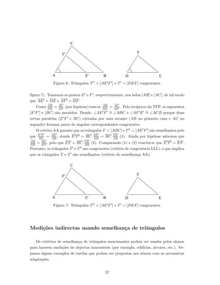 Figura 6: Triˆangulos T = [AE F ] e T = [DEF] congruentes.
ﬁgura 7). Tomemos os pontos E e F , respectivamente, nos lados [AB] e [AC], de tal modo
que AE = DE e AF = DF.
Como AB
DE
= AC
DF
(por hip´otese) tem-se AB
AE
= AC
AF
. Pelo rec´ıproco do TFP, os segmentos
[E F ] e [BC] s˜ao paralelos. Donde, ∠AE F ∼= ∠ABC e ∠AF E ∼= ∠ACB porque duas
rectas paralelas (E F e BC) cortadas por uma secante (AB no primeiro caso e AC no
segundo) formam pares de ˆangulos correspondentes congruentes.
O crit´erio AA garante que os triˆangulos T = [ABC] e T = [AE F ] s˜ao semelhantes pelo
que E F
BC
= AE
AB
; donde E F = BC.AE
AB
= BC.DE
AB
(1). Ainda por hip´otese sabemos que
AB
DE
= BC
EF
, pelo que EF = BC.DE
AB
(2). Comparando (1) e (2) conclui-se que E F = EF.
Portanto, os triˆangulos T e T s˜ao congruentes (crit´erio de congruˆencia LLL), o que implica
que os triˆangulos T e T s˜ao semelhantes (crit´erio de semelhan¸ca AA).
Figura 7: Triˆangulos T = [AE F ] e T = [DEF] congruentes.
Medi¸c˜oes indirectas usando semelhan¸ca de triˆangulos
Os crit´erios de semelhan¸ca de triˆangulos mencionados podem ser usados pelos alunos
para fazerem medi¸c˜oes de objectos inacess´ıveis (por exemplo, edif´ıcios, ´arvores, etc.). Ve-
jamos alguns exemplos de tarefas que podem ser propostas aos alunos com as necess´arias
adapta¸c˜oes.
57
 