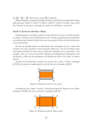 que HI
IE
= EL
LM
= E J
JE
. Note-se que a raz˜ao E J
JE
´e conhecida.
Nestas condi¸c˜oes, os triˆangulos ∆ [E HI], ∆ [EE J] e ∆ [MEL] s˜ao semelhantes (crit´erio
LAL) pelo que ∠IHE ∼= ∠JE E ∼= ∠LEM e ∠HE I ∼= ∠E EJ ∼= ∠EML. Logo, [EM]
d´a a direc¸c˜ao correcta para a escava¸c˜ao na entrada E e [E H]para a entrada E .
Tarefa 3: Ecr˜as de televis˜ao e ﬁlmes
Pretende passar-se um ﬁlme na raz˜ao 2:1 numa televis˜ao com ecr˜a 4:3. Nesta situa¸c˜ao,
ou o ﬁlme ´e ‘cortado’ ou n˜ao ´e utilizado todo o ecr˜a. Calcula a propor¸c˜ao do ecr˜a do televisor
n˜ao utilizado neste formato de ﬁlme bem como a propor¸c˜ao de ﬁlme cortado relativamente
`a ´area total de ﬁlme.
Os ecr˜as de televis˜ao podem ser representados por rectˆangulos em que a raz˜ao entre
os lados ´e 4:3 (caso standard) ou 16:9 (chamado widescreen). No caso dos ﬁlmes existe
uma grande variedade de raz˜oes entre os lados dos rectˆangulos que os representam. Por
exemplo: 1,85:1 ou o Cinemascope 2,35:1. Quando os rectˆangulos que representam o ecr˜a
do televisor e o ﬁlme n˜ao s˜ao semelhantes, isto signiﬁca que existe ‘ecr˜a a mais’ ou ‘ﬁlme a
menos’!
Na ﬁgura 9 est´a ilustrada a situa¸c˜ao em que h´a ‘ecr˜a a mais’. O ﬁlme, rectˆangulo
[EFGH], n˜ao preenche completamente o ecr˜a do televisor, rectˆangulo [ABCD].
Figura 9: Situa¸c˜ao em que h´a ‘ecr˜a a mais’.
A situa¸c˜ao em que o ﬁlme ´e ‘cortado’, ´e ilustrada na ﬁgura 10. Repare-se que o ﬁlme,
rectˆangulo [EFGH], n˜ao cabe no televisor, rectˆangulo [ABCD].
Figura 10: Situa¸c˜ao em que h´a ‘ﬁlme a mais’.
59
 
