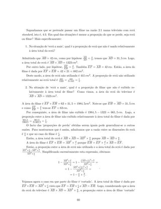 Suponhamos que se pretende passar um ﬁlme na raz˜ao 2:1 numa televis˜ao com ecr˜a
standard, isto ´e, 4:3. Em qual das situa¸c˜oes ´e menor a propor¸c˜ao do que se perde, seja ecr˜a
ou ﬁlme? Mais especiﬁcamente:
1. Na situa¸c˜ao de ‘ecr˜a a mais’, qual ´e a propor¸c˜ao de ecr˜a que n˜ao ´e usado relativamente
`a ´area total do ecr˜a?
Admitindo que AB = 42 cm, como por hip´otese AB
AD
= 4
3 , temos que AD = 31, 5 cm Logo,
a ´area total do ecr˜a ´e AB × AD = 1323 cm2.
Por outro lado, por hip´otese, EF
EH
= 2
1 . Tamb´em EF = AB = 42 cm. Ent˜ao, a ´area do
ﬁlme ´e dada por EF × EH = 42 × 21 = 882 cm2.
Deste modo, a ´area de ecr˜a n˜ao utilizada ´e 441 cm2. A propor¸c˜ao de ecr˜a n˜ao utilizado
relativamente ao ecr˜a total ´e 441
1323 = 441
3×441 = 1
3.
2. Na situa¸c˜ao de ‘ecr˜a a mais’, qual ´e a propor¸c˜ao de ﬁlme que n˜ao ´e exibido re-
lativamente `a ´area total de ﬁlme? Como vimos, a ´area do ecr˜a do televisor ´e
AB × AD = 1323 cm2.
A ´area do ﬁlme ´e EF × EH = 63 × 31, 5 = 1984, 5cm2. Note-se que EH = AD = 31, 5 cm
e como EF
EH
= 2
1 tem-se EF = 63 cm.
Por conseguinte, a ´area de ﬁlme n˜ao exibido ´e 1984, 5 − 1323 = 661, 5 cm. Logo, a
propor¸c˜ao entre a ´area de ﬁlme n˜ao exibido relativamente `a ´area total do ﬁlme ´e dada por
661,5
1984,5 = 661,5
3×661,5 = 1
3 .
O facto das ‘propor¸c˜oes de perda’ obtidas serem iguais pode generalizar-se a outras
raz˜oes. Para mostrarmos que ´e assim, admitamos que a raz˜ao entre as dimens˜oes do ecr˜a
´e a
b e que no caso do ﬁlme ´e c
d .
Ent˜ao, a ´area total do ecr˜a ´e AB × AD = AD
2
× a
b porque AB = AD × a
b .
A ´area do ﬁlme ´e EF × EH = AB
2
× d
c porque EH = EF × d
c e AB = EF.
Ent˜ao, a propor¸c˜ao entre a ´area de ecr˜a n˜ao utilizado e a ´area total do ecr˜a ´e dada por
AD
2
× a
b
−AB
2
× d
c
AD
2
× a
b
. Simpliﬁcando sucessivamente esta express˜ao, obtemos:
1 −
AB
2
× d
c
AD
2
× a
b
= 1 −
(AD× a
b )
2
× d
c
AD
2
× a
b
=
= 1 −
AD
2
×(a
b )
2
× d
c
AD
2
× a
b
=
= 1 − a
b × d
c .
.
Vejamos agora o caso em que parte do ﬁlme ´e ‘cortado’. A ´area total do ﬁlme ´e dada por
EF ×EH = AD
2
× c
d visto que EF = EH × c
d e AD = EH. Logo, considerando que a ´area
do ecr˜a do televisor ´e AB × AD = AD
2
× a
b , a propor¸c˜ao entre a ´area de ﬁlme ‘cortado’
60
 